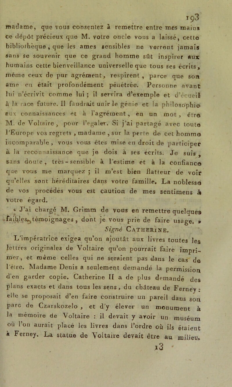 iç3 madame, que vous consentez à remettre entre mes mains ce dépôt précieux que M. votre oncle vous a laissé, cette bibliothèque, que les âmes sensibles ne verront jamais sans se souvenir que ce grand homme sût inspirer aux humains cette bienveillance universelle que tous ses écrits» même ceux de pur agrément, respirent, parce que son ame en était profondément pénétrée. Personne avant lui n’écrivit comme lui ; il servira d’exemple et d’écueil à la race future. Il faudiait unir le génie et la philosophie» aux connaissances et à l’agrément, en un mot, être M. de Voltaire , pour 1’egaler. Si j’ai partagé avec toute l'Europe vos regrets , madame , sur la perte de cet homme incomparable, vous vous êtes mise en droit do participer à la reconnaissance que je dois à ses écrits. Je suis , sans doute, très - sensible à l'estime et à la confiance que vous me marquez ; il m’est bien flatteur de voir qu’elles sont héréditaires dans votre famille, La noblesse de vos procédés vous est caution de mes sentimens à votre égard. ». J’ai chargé M. Grimm de vous en remettre quelques ■ faibles»,témoignages , dont je vous prie de faire usage. » Signé Catherine. L’impératrice exigea qu’on ajoutât aux livres toutes les lettres originales de Voltaire qu’on pourrait faire impri- mer, et même celles qui ne seraient pas dans le cas de l'être. Madame Denis a seulement demandé la permission d’en garder copie. Catherine II a de plus demandé des plans exacts et dans tous les sens, du château de Ferney : elle se proposait d’en faire construire un pareil dans sou parc de Czarskozelo , et d'y élever un monument à la mémoire de Voltaire : il devait y avoir un muséum où l’on aurait placé les livres dans l’ordre ou ils étaient a Ferney. La statue de Voltaire devait être au milieu.