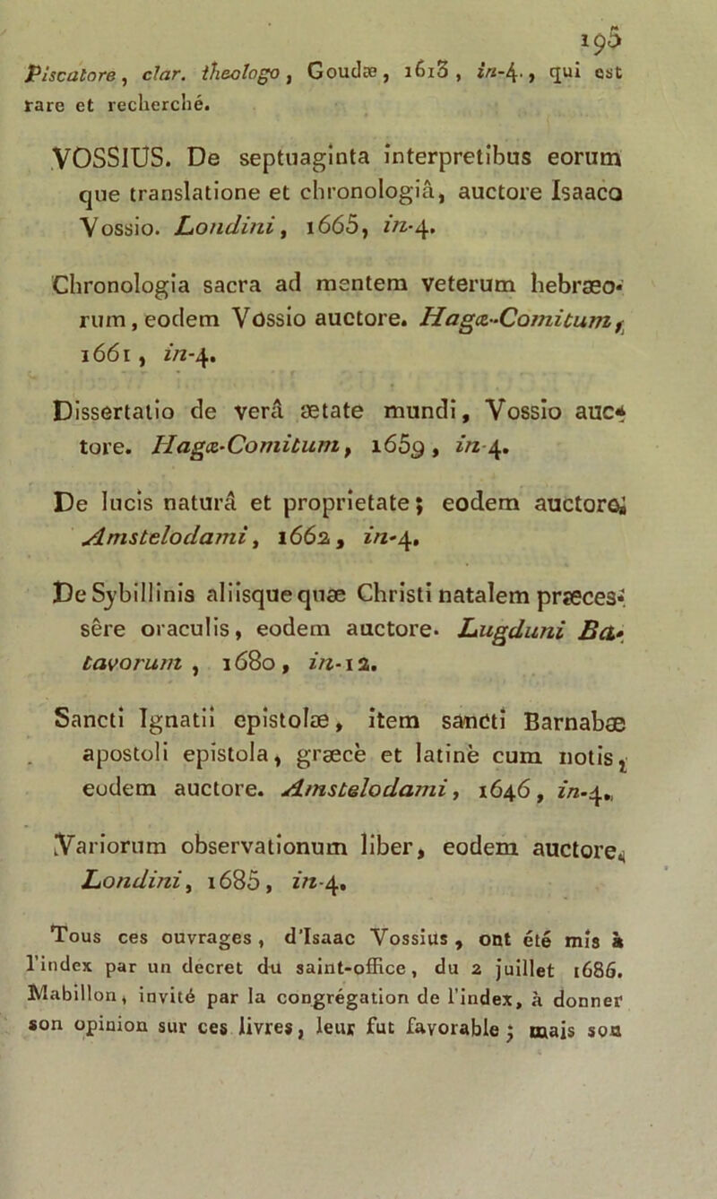 Piscalore, cJar. ih&ologo, Goudæ, i6z3 , , qui est rare et recherché. VOSSIUS. De septuaginta înterpretibus eorutn que translatione et chronologiâ, auctore Isaaca Vossio. Londini, i665, f/z*4. Chronologiâ sacra ad mentem veterum hebraso* rum, eodem Vossio auctore. Haga-Comitum, 1661, z/z-4. Dissertatio de verâ ætate mundi, Vossio auc* tore. Hagœ-Comitum , i65g , in De lucis naturâ et proprietate; eodem auctoroi Amstelodami, 166a, in-4. DeSybillînis aliisquequæ Christi natalem prseces*. sêre oraculis, eodem auctore. Lugduni Bct• tavot'um , 1680 , in-1 a. Sancti îgnatii epistolæ, item saudti Barnabæ apostoli epistola, græcë et latine cum notis, eodem auctore. Amstelodami, 1646, in-^„ Variorum observationum liber, eodem auctore^ Londini, 1680, in-\% Tous ces ouvrages , d’Isaac Yossius , ont été mîs à l’index par un decret du saint-office, du 2 juillet 1686. Mabillon, invité par la congrégation de l’index, à donner son opinion sur ces livres, leur fut favorable; mais son