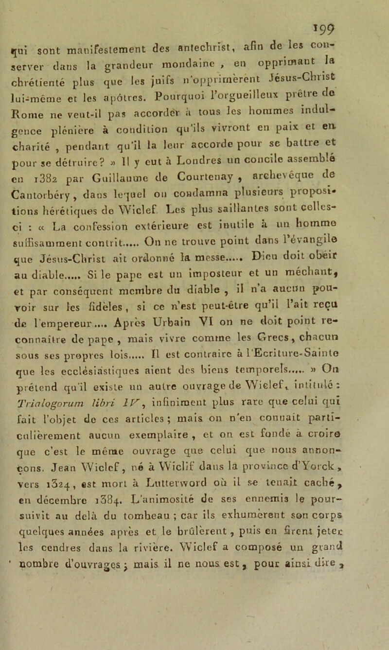 qui sont manifestement des Antéchrist, afin de les con- server dans la grandeur mondaine , en opprimant la chrétienté plus que les juifs n‘opprimèrent Jésus-Christ lui-même et les apôtres. Pourquoi l’orgueilleux prêtre do Rome ne veut-il pas accorder à tous les hommes indul- gence plénière à condition qu'ils vivront en paix et en. charité , pendant qu'il la leur accorde pour se battre et pour se détruire? » Il y cul à Londres un concile assemblé en i38a par Guillaume de Courteuay , archevêque de Cantorbéry, dans lequel on condamna plusieurs pioposi» tions hérétiques do Wiclef Les plus saillantes sont ccllcs- ci : « La confession extérieure est inutile à un homme suffisamment contrit On ne trouve point dans 1 evangilo que Jésus-Christ ait ordonné la messe Dieu doit obéir au diable...,. Si le pape est un imposteur et un méchant* et par conséquent membre du diable , il na aucun pou- voir sur les fidèles, si ce n’est peut-être qu ii lait reçu de l empereur.... Après Urbain VI on ne doit point re- connaître de pape , mais vivre comme les Grecs, chacun sous ses propres lois Il est contraire à 1 Ecriture-Sainte que les ecclésiastiques aient des biens temporels » On prétend qu'il existe un autre ouvrage de Wiclef, intitulé: Tria logo rum libri 1 lr -, infiniment plus rare que celui qui fait l’objet de ces articles; mais on n'en connaît parti- culièrement aucun exemplaire , et on est fondé à croire que c’est le même ouvrage que celui que nous annon- çons. Jean Wiclef, né à Wiclif dans la province d’Yorck , vers 1624, est mort à Luttetword où il se tenait caché, en décembre 1384. L’animosité de ses ennemis le pour- suivit au delà du tombeau ; car ils exhumèrent son corps quelques années après et le brûlèrent, puis en firent jeter les cendres dans la rivière. Wiclef a composé un grand • nombre d’ouvrages j mais il ne nous est, pour ainsi dire ,