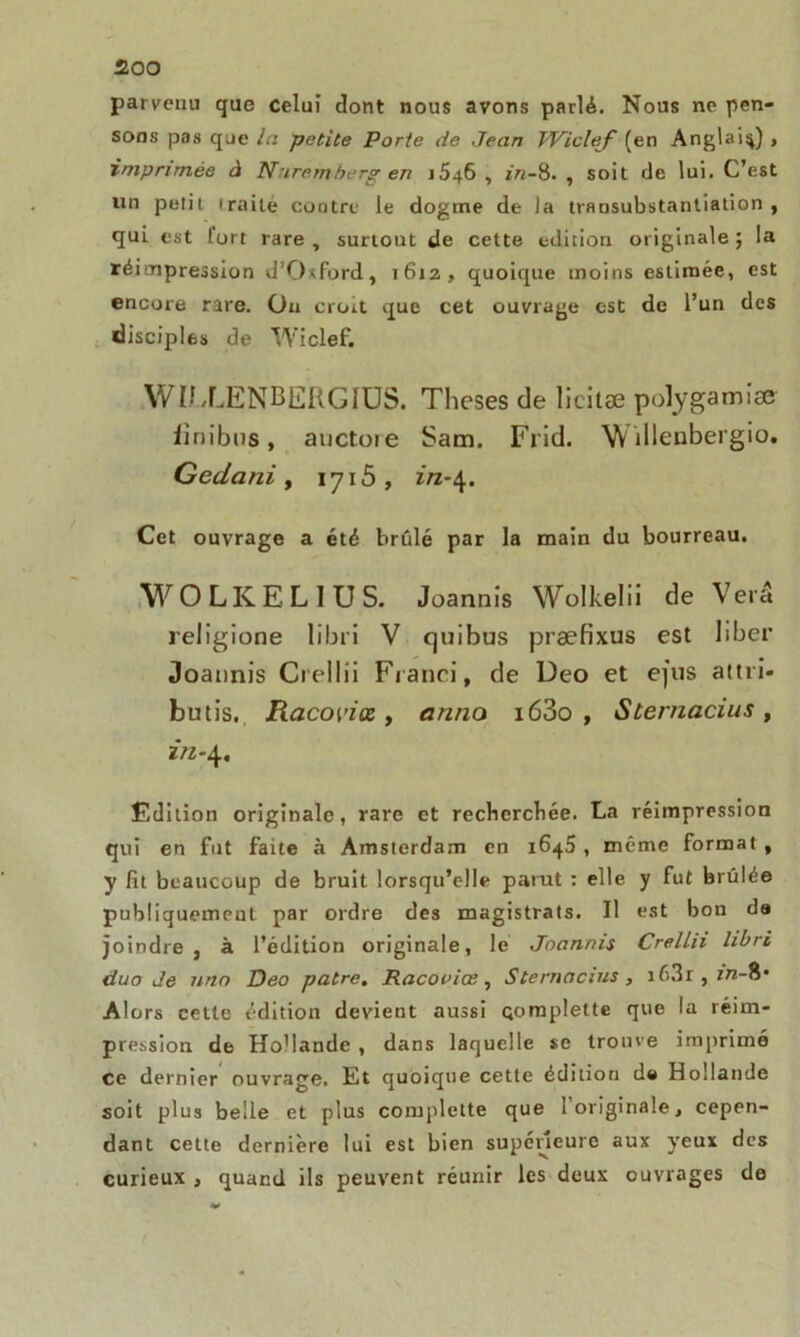 parvenu que celui dont nous avons parlé. Nous ne pen- sons pas que In petite Porte de Jean TViclef (en Anglais) , imprimée à Nuremberg en 1646 , in-8. , soit de lui. C’est un petit iraile contre le dogme de la transubstanliation , qui est fort rare , surtout de cette édition originale ; la réimpression d’0‘ford, 1612, quoique moins estimée, est encore rare. On croit que cet ouvrage est de l’un des disciples de Wiclef. WIIXENBERGIUS. Theses de licitæ polygamîæ iinibus, auctoie Sam. Frid. W tllenbergio. Gedani , 1715 , in-\. Cet ouvrage a été brûlé par la main du bourreau. WOLKELIUS. Joannis Wolkelii de Verâ religione libri V quibus præfixus est liber «Joatmis Crellii Fianci, de Deo et ejus attri- butis. Racopiœ, arma i63o , Sternacius, in-4. Edition originale, rare et recherchée. La réimpression qui en fut faite à Amsterdam en 1645, même format, y lit beaucoup de bruit lorsqu’elle parut : elle y fut brûlée publiquement par ordre des magistrats. Il est bon da joindre, à l’édition originale, le Joannis Crellii libri duo de uno Deo pâtre. Racoviœ, Sternacius, iû3r , in-Ü’ Alors cette édition devient aussi Qompleite que la réim- pression de Ho'Iande , dans laquelle se trouve imprimé ce dernier ouvrage. Et quoique cette édition da Hollande soit plus belle et plus complette que l’originale, cepen- dant cette dernière lui est bien supérieure aux yeux des curieux , quand ils peuvent réunir les deux ouvrages de