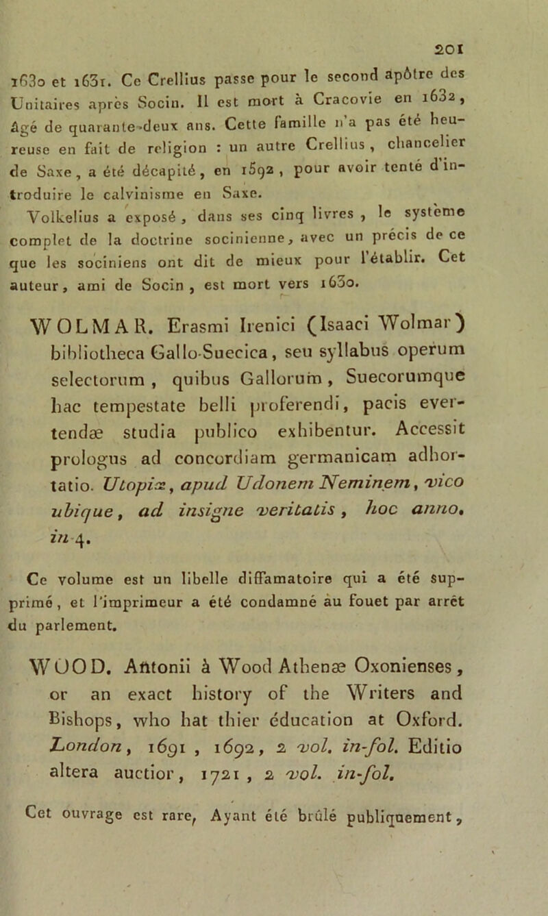 ï63o et i63r. Ce Crellius passe pour le second apôtre des Unitaires après Socin. 11 est mort à Cracovîe en 1682, âgé de quarante-deux ans. Cette famille n’a pas été heu- reuse en fait de religion : un autre Crellius , chancelier de Saxe, a été décapité, en 1S92 , pour avoir tenté d in- troduire le calvinisme en Saxe. Volkelius a exposé , dans ses cinq livres , le système complet de la doctrine socinienne, avec un précis de ce que les sociniens ont dit de mieux pour 1 établir. Cet auteur, ami de Socin , est mort vers 1600. r- WOLMAR. Erasmi Irenici (Isaaci Wolmar) bibliotheca Gallo-Suecica, seu syllabus operum selectontm , quibtis Gallorum , Suecorumque bac tempestate belli proferendi, pacis ever- tendæ studia publico exhibentur. Accessit prologus ad concordiam germanicam adhor- tatio. Utopies, apud Udonern Neminem, vico ubique, ad insigne veriùalis, hoc anno, in 4. Ce volume est un libelle diffamatoire qui a été sup- primé, et l'imprimeur a été condamné au fouet par arrêt du parlement. WOOD, Afttonii à Wood Athenæ Oxonienses, or an exact history of the Writers and Bishops, who bat tbier éducation at Oxford. London, 1691 , 1692, 2 vol. in-fol. Editio altéra auctior, 1721, 2 vol. in-fol. Cet ouvrage est rare, Ayant été brûlé publiquement.