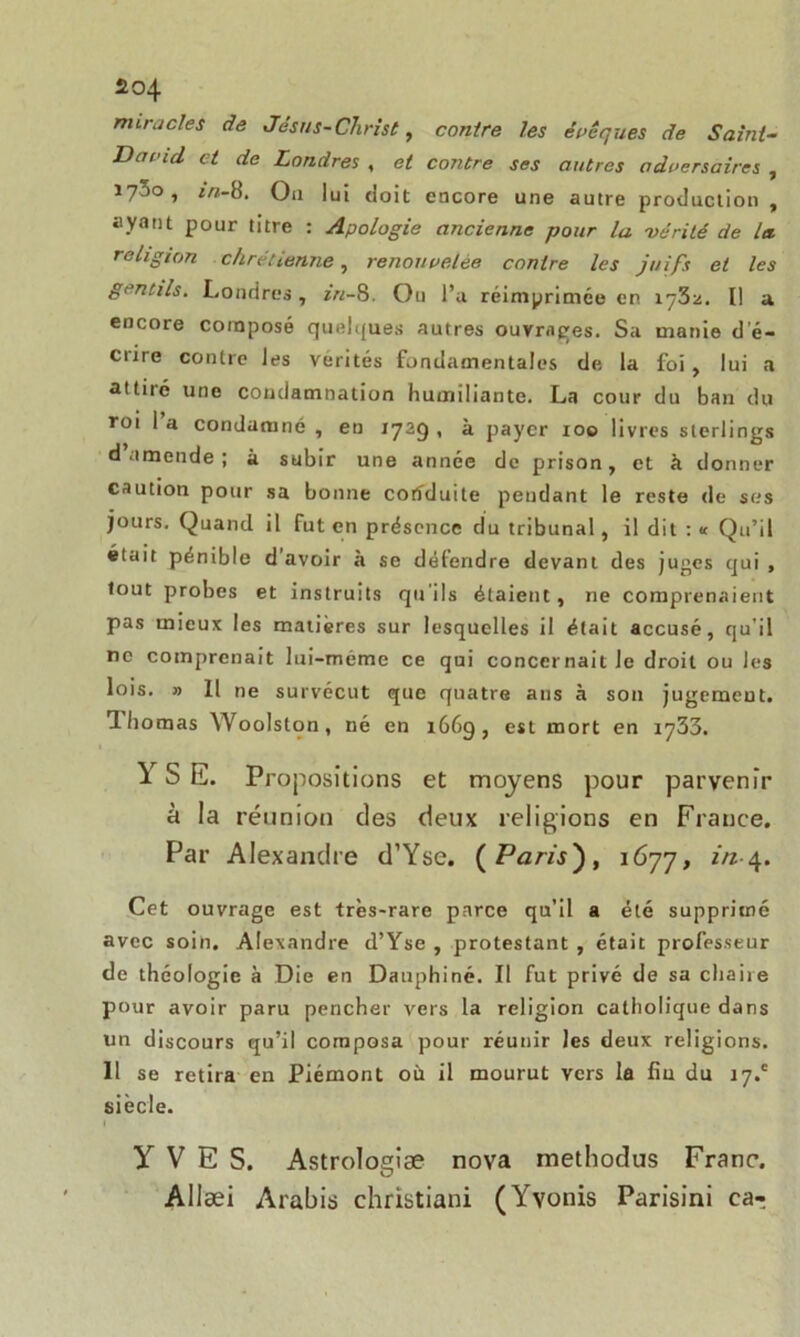 miracles de Jésus-Christ, contre les époques de Saint- Damd. et de Londres , et contre ses autres adversaires , 173o, m-8. Ou lui doit encore une autre production, ayant pour titre : Apologie ancienne pour la vérité de la. religion chrétienne, renouvelée contre les juifs et les gentils. Londres , in-8. Ou l’a réimprimée en \qb-j.. I! a encore composé quelques autres ouvrages. Sa manie d'é- crire contre les vérités fondamentales de la foi, lui a attiié une condamnation humiliante. La cour du ban du rot 1 a condamné , en 1729 , à payer 100 livres sterlings d amende ; à subir une année de prison, et à donner caution pour sa bonne conduite pendant le reste de ses jours. Quand il fut en présence du tribunal, il dit : « Qu’il «lait pénible d'avoir à se défendre devant des juges qui , tout probes et instruits qu'ils étaient, ne comprenaient pas mieux les matières sur lesquelles il était accusé, qu’il ne comprenait lui-méme ce qui concernait le droit ou les lois. » Il ne survécut que quatre ans à son jugement. I bornas Woolston, né en 1669, est mort en 1733. Y S K. Propositions et moyens pour parvenir a la réunion des deux religions en France. Par Alexandre d’Yse. (Paris'), 1677, in-4. Cet ouvrage est très-rare parce qu’il a été supprimé avec soin. Alexandre d’Yse , protestant , était professeur de théologie à Die en Dauphiné. Il fut privé de sa chaire pour avoir paru pencher vers la religion catholique dans un discours qu’il composa pour réunir les deux religions. II se retira en Piémont où il mourut vers la fiu du 17.' siècle. YVES. Astrologiæ nova methodus Franc. Allæi Arabis christiani (Yvonis Parisini caT