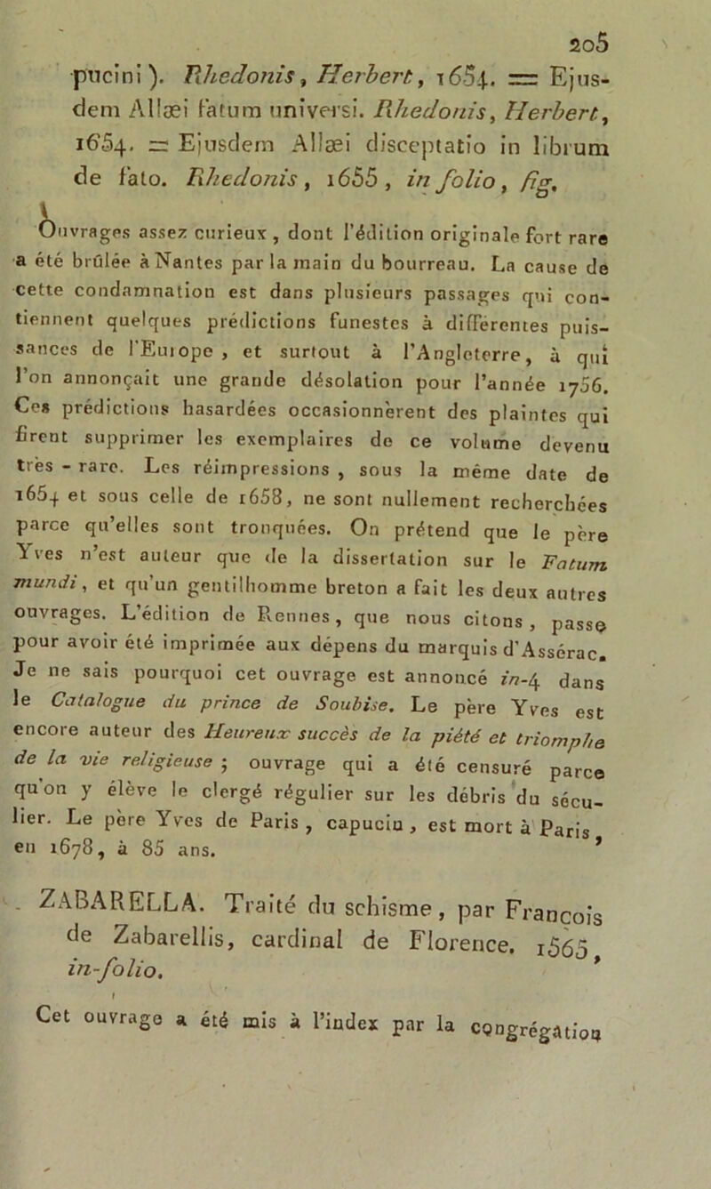pucini). Rhedonis, Herbert, t654. — Ejus- dem Allæi Fatum unîversi. Rhedonis, Herbert, i6'54. — Ejusdem Aüæi disceptatio in librum de Fato. Rhedonis , 1655, in folio, fi g. Ouvrages assez curieux , dont l’édition originale fort rare a été brûlée à Nantes par la inain du bourreau. La cause de cette condamnation est dans plusieurs passages qui con- tiennent quelques prédictions funestes à differentes puis- sances de l'Eutope , et surtout à l’Angleterre, à qui l’on annonçait une grande désolation pour l’année 1706. Ce* prédictions hasardées occasionnèrent des plaintes qui firent supprimer les exemplaires de ce volume devenu très - rare. Les réimpressions , sous la même date de i65q et sous celle de i658, ne sont nullement recherchées parce qu’elles sont tronquées. On prétend que le père A ves 11’est auteur que de la dissertation sur le Fatum, mundi, et qu’un gentilhomme breton a fait les deux autres ouvrages. L’édition de Rennes, que nous citons, passe pour avoir été imprimée aux dépens du marquis d’Assérac. Je ne sais pourquoi cet ouvrage est annoncé in-4 dans le Catalogue du prince de Soubise, Le père Yves est encore auteur des Heureux succès de la piété et triomphe de la vie religieuse ; ouvrage qui a élé censuré parce qu’on y élève le clergé régulier sur les débris du sécu- lier. Le père Yves de Paris, capuciu , est mort à Paris eu 1678, à 85 ans. * ZABARELLA. Traité du schisme, par François de Zabarellis, cardinal de Florence, iSôj in-folio. * I Cet ouvrage a été mis à l’iudex par la congrégation