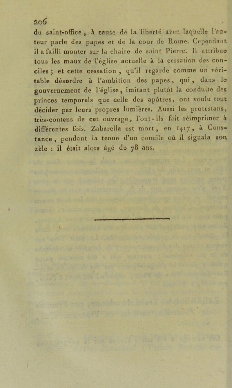 du saint-office , h cause de la liberté avec laquelle l'au- teur parle des papes et de la cour de Rome. Cependant il a failli monter sur la chaire de saint Pierre. Il attribue tous les maux de l’église actuelle à la cessation des con- ciles ; et cette cessation , qu’il regarde comme un véri- table désordre à l’ambition des papes, qui , dans le gouvernement de l’église, imitant plutôt la conduite des princes temporels que celle des apôtres, ont voulu tout décider par leurs propres lumières. Aussi les proteslans, très-contetis de cet ouvrage, l’ont-ils fait réimprimer à différentes fois. Zabnrella est mort, en 1417, à Cons- tance , pendant la tenue d’un concile où il signala sou zèle : il était alors âgé de 78 ans.
