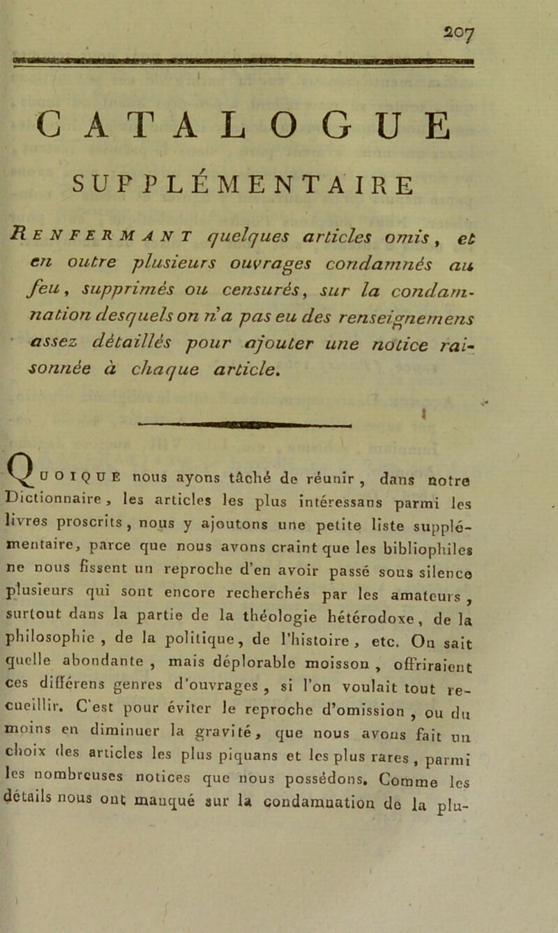 I CATALOGUE SUPPLÉMENTAIRE Renfermant quelques articles omis, et en outre -plusieurs ouvrages condamnés au feu, supprimés ou censurés, sur la condam- nation desquels on na pas eu des renseignemens assez détaillés pour ajouter une notice rai- sonnée à chaque article. l CJ O i Q u E nous ayons tâché de réunir , dans notre Dictionnaire , les articles les plus intéressans parmi les livres proscrits, nous y ajoutons une petite liste supplé- mentaire, parce que nous avons craint que les bibliophiles ne nous fissent un reproche d’en avoir passé sous silence plusieurs qui sont encore recherchés par les amateurs , surtout dans la partie de la théologie hétérodoxe, de la philosophie, de la politique, de l’histoire, etc. On sait quelle abondante , mais déplorable moisson , offriraient ces diflérens genres d'ouvrages , si l’on voulait tout re- cueillir, C est pour éviter le reproche d’omission , ou du moins en diminuer la gravité, que nous avons fait un choix des articles les plus piquans et les plus rares, parmi les nombreuses notices que nous possédons. Comme les détails nous out manqué sur la condamnation de la plu-