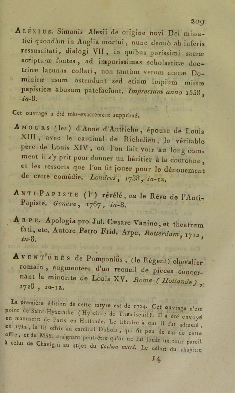 2o g Aléxxvs. Simonis Alexil de origine novi Dei missa- tici quondàm in Anglia morlui, nunc deniiô ab inferis ressuscitât!, dialogi VU, iii quibus purîssirni sacræ scripturæ fontes, ad irnpurissimas scholasticæ doc- trinæ lacunas collati, non tantum verum coetiæ Do- minicæ usurn ostendunl sed etiam impium missse papisticæ abusum patefacfunt. Impressum anno i558 in-8, ’ . , . , ^ / Cet ouvrage a été très-exactement supprimé. Amours fies) d’Anne d’Autriche, épouse de Louis XIII, avec le cardinal de Richelieu, le véritable pere de Louis XIV, où l'on fait voir au long com- ment il s’y prit pour donner un héiitiei- à ia couronne, et les ressorts que l'on fit jouer pour le dénouement de cette comédie. Londres, 1738,. in-iz, Anti-Papiste (P) révélé, o« le Rêve de l’Anti- Papiste. Genève, 1767, in-8, A R P E. Apologia pro Jul. Cæsare Vanino, et theatrum tau, etc. Autore Petro Frid. Arpc. Rotterdam, i712 in-8, ' ‘ 1 A V F. n T'u H é s de Pomponius , (le Régent) chevalier romam , augmentées d’un recueil de pièces concer- nant la minorité de Louis XV. Rome (Hollande) 1728 , in-12. J ’ La première édition de cette satyre est de 1714. Cet ouvrai po.nt de Samt-Hyacinthe ( Hyacirie de Themiseuil). II a é‘ié^ \ en manuscrit de Pans en Hollande. Le bbraire à qui il fut adreTJ offre7îeVd« MSs°ffrir aU ^ ’ ** Peu <• cas de cette' à cel i de aatt Cra'gnant T* ^ M iouât u *<>« P»eil Chavigni au sujet du Cochon muré. Le début du chapitre J4