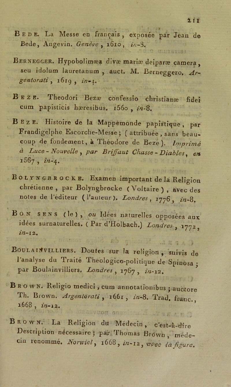 Bede, La Messe en français , exposée par Jean de Bede, Angevin. Genève , 1610, in-5. Bernegger. Hypobolimæa clivæ mariæ deiparæ caméra, seu idolum lauretanum , auct. M. Berneggero. Ar- gentorati , 1619, B E z E. Theodori Bezæ confessio cliristianæ fîdei cum papisticis hæresibus. i56o , in-8. .B E z E. Histoire de la Mappemonde papis'tique , par Frandigelphe Escorche-Messe ; ( attribuée , sans beau- coup de fondement, à Théodore de Beze ). Imprimé à Luce - Nouvelle , par Briffant Chasse - Diables, en. i56j , in-4. Bolyngbrockb. Examen important de la Religion chrétienne, par Bolyngbrocke (Voltaire), avec des notes de l’éditeur (l’auteur). Londres, 1776, in-8. Bon SENS (le), ou Idées naturelles opposées aux idées surnaturelles. ( Par d’Holbach.) Londres , 1772 in-12. . j;S • - - . -, BoulaiitviLLlERS. Doutes sur la religion, suivis de l’analyse du Traité Theologico-poütique de Spinosa • par Boulainvilliers. Londres , 1767 , r«-i2. Brown. Religto medici , cum annotationibus • auctore Th. Brown. Argentorati, i66r , //z-8. Trad. franc., 1668 , in-12. ' ' ..von: or, : . . Brown. La Religion du Médecin, c'est-n-dire Description nécessaire ; par Thomas Brôwb , méde- cin renommé. Norwiel, 1668 , **-12, trpec }a figure.