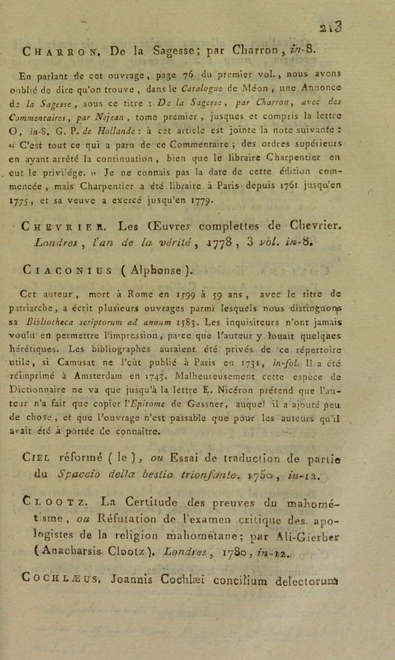 Charron. De la Sagesse; par Charron , 2/2-8. En parlant de cet ouvrage, page 76 du premier vol., nous avons oublié de dire qu’on trouve , dans le Catalogue- de Méon , une Annonce de la Sagesse, sous ce titre : De la Sagesse, par Charron, avec ries Commentaires, par Nejean , tome premier , jusques et compris la lettre O, i/1-8. G. P. de Hollande : à cet article est jointe la note suivante : u C’est tout ce qui a paru de ce Commentaire ; des ordres supétieurs en ayant arrêté la continuation , bien que le libraire Charpentier en eut le privilège. >» Je ne connais pas la date de cette édition com- mencée , mais Charpentier a été libraire à Paris depuis 1761 jusqu’en 177J, et sa veuve a exercé jusqu’en 1779. Chevrier. Les Œuvres complettes de Chevrier. Londres , l'an de la vérité, -1778 , 3 vol. in-8. C 1 a co N 1 lis ( Alphonse ). Cet auteur , mort à Rome en 1799 à 59 ans , avec le titre de patriarche , a écrit plusieurs ouvrages parmi lesquels nous distinguonjs sa Bibliothtca scriptorum ad annum 1583. Les inquisiteurs n’ont jamais voulu en permettre Pimpression, pa^ce que l’auteur y louait quelques hérétiques. Les bibliographes auraient été privés de ce répertoire utile, si Camusat ne l’eût publié à Paris en 1731, in-fol. 11 a été réimprimé à Amsterdam en 1743. Malheureusement cette espèce de Dictionnaire ne va que jusqu’à la lettre E. Nicéron prétend que l’au- teur n’a fait que copier VEpitome de Gessner, auquel il a ajouté peu de chose, et que l’ouvrage n’est passable que pour les auteurs qu’il a«ait été à portée de connaître. Ciel réformé (le), ou Essai de traduction de parti© du Spaccio délia bestia tr tarifante. 17S0 , 2/2-12. C 1. O O T z. La Certitude des preuves du mahomc- t sme , ou Réfutation de l’examen critique des apo- logistes de la religion mahoraétane ; par Ali-Gierber (Anacharsis Clootz ). Londres, 17S0 , 2/î-i2.. CoCHLÆUTSi Joannis Cochlæi concifium delcctorunîi