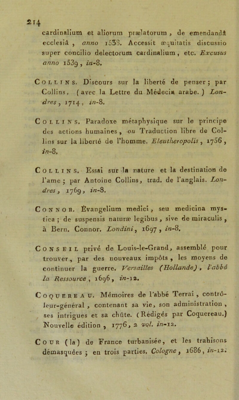 cardinalium et aliorum prælatorum , de emendandâ ecclesiâ , awio i533. Accessit æquitatis discussio super concilio delectorura cardinalium , etc. Excusus cinno i53g , in-8. Collins. Discours sur la liberté de penser ; par Collins, (avec la Lettre du Médecin arabe.) Lon- dres , 1714, in-8. Collins. Paradoxe métaphysique sur le principe des actions humaines , ou Traduction libre de Col- lins sur la liberié de l’homme. Eleutheropolis, 1766, in-8. COLLINS. Essai sur la nature et la destination de l’ame 5 par Antoine Collins, trad. de l’anglais. Lon- dres , 1769, in-8. C O N N O B. Evangelium medici , seu mcdicina mys- tica ; de suspensis naturæ legibus , sive de miraculis , à Bern. Connor. Londini, 1697 , in-8. CONS EIL privé de Louis-le-Grand, assemblé pour trouver, par des nouveaux impôts, les moyens de continuer la guerre. Versailles (Hollande) , l'abbé la Ressource y 1696, in-12. CoqüEREA U. Mémoires de l'abbé Terrai , contrô- leur-général , contenant sa vie, son administration, ses intrigues et sa chute. ( Rédigés par Coquereau.) Nouvelle édition , 1776, 2 *><?/. in-iz. Cour (la) de France turbanisée, et les trahisons démasquées j eu trois parties. Cologne t 1G86, m-12.
