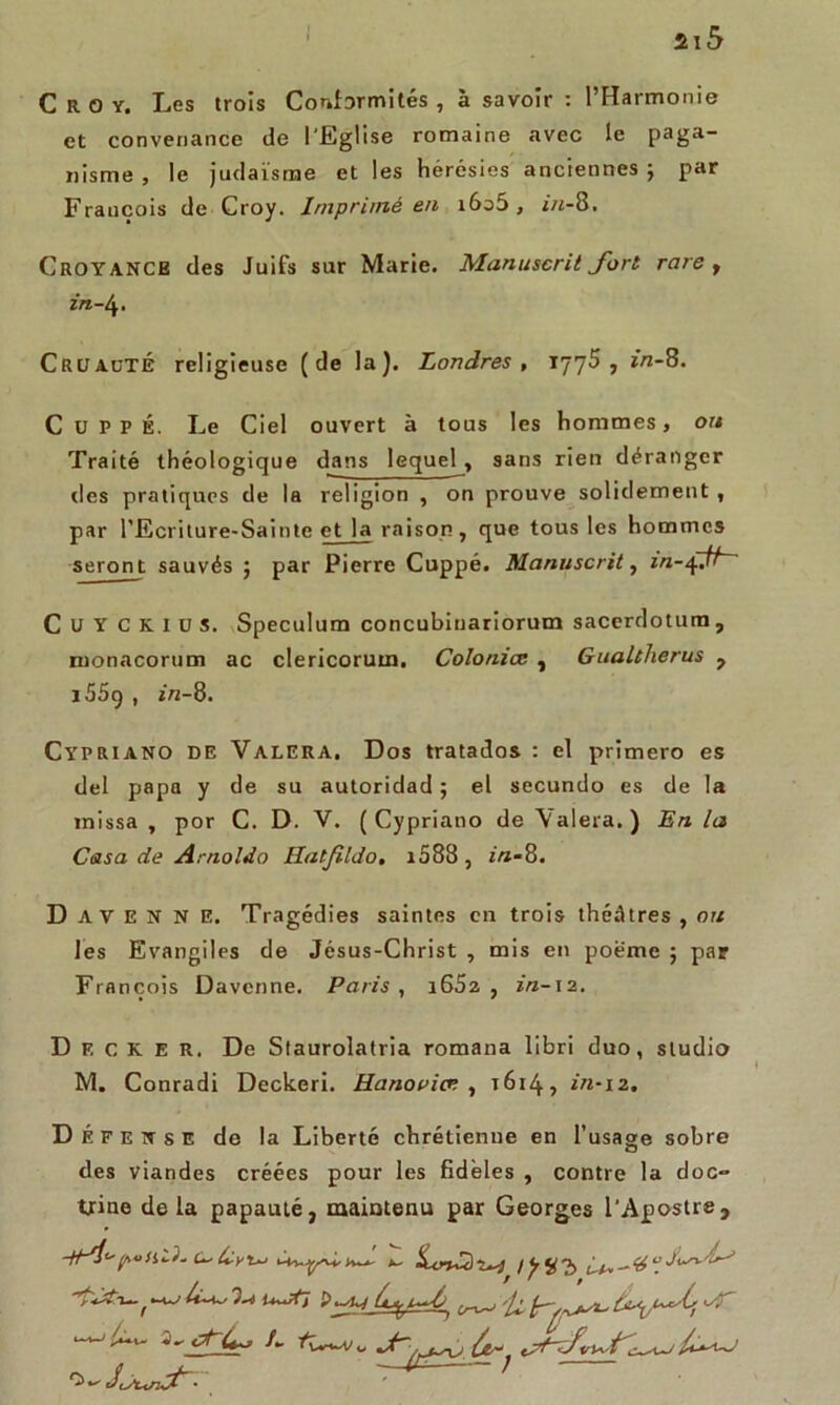 C R O y. Les trois Conformités , à savoir : l’Harmonie et convenance de l'Eglise romaine avec le paga~ nisme , le judaïsme et les hérésies anciennes; par François de Croy. Imprimé en i6o5 , ï«-8. Croyance des Juifs sur Marie. Manuscrit fort rare y in-i Cruauté religieuse (de la). Londres, 177$, ï/2-8. C U P P É. Le Ciel ouvert à tous les hommes, ou Traité théologique dans lequel, sans rien déranger des pratiques de la religion , on prouve solidement, par l'Ecriture-Sainte et la raison, que tous les hommes seront sauvés ; par Pierre Cuppé. Manuscrit, in-xÇfi~~ C U Y c K l u s. Spéculum concubiuariorum sacerdotum , ruonacorum ac clericorutn. Coloniœ , Gualtherus , i55ç , ï/z-8. Cypriano de Valera. Dos tratados : el prîmero es del papa y de su autoridad ; el secundo es de la inissa , por C. D. V. (Cypriano de Valera.) En la Casa de Arnoldo Hatjildo, i588, in-8. D A V E N N E. Tragédies saintes en trois théâtres , ou les Evangiles de Jésus-Christ , mis en poème ; par François Davcnne. Paris , i652 , in-12. Decker. De Staurolatria romana libri duo, studio M. Conradi Deckeri. Hanoviœ , 1614, in-12. Défense de la Liberté chrétienne en l’usage sobre des viandes créées pour les fidèles , contre la doc- trine delà papauté, maintenu par Georges l’Apostre, poHU- Ity'uj h— x. lÿÿ'b
