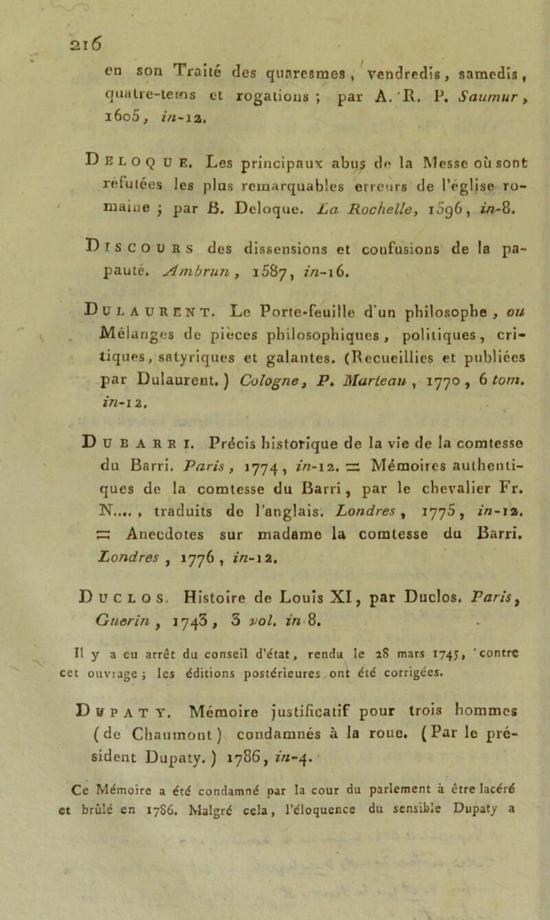 en son Traité des qunresmes , vendredis, samedis, qnatre-terns et rogations; par A. R. P. Saumur, i6o5, in-12. D E L o Q D E, Les principaux abus de la Messe où sont refutées les plus remarquables erreurs de l’eglise ro- maine ■ par B. Deloque. La Rochelle, 1096, in-8. Discours des dissensions et confusions de la pa- pauté. Ambrun , i587, in-16. Dut AURENT. Le Porte-feuille d un philosophe, or/ Mêla nges de pièces philosophiques, politiques, cri- tiques, satyriques et galantes. (Recueillies et publiées par Dulaurent. ) Cologne, P. Marteau , 1770, 6 tom. in-i 2. D ü E A R E I. Précis historique de la vie de la comtesse du Barri. Paris, 1774, in-12. ~ Mémoires authenti- ques de la comtesse du Barri, par le chevalier Fr. N traduits de l’anglais. Londres, 1775, in-12. ~ Anecdotes sur madame la comtesse du Barri. Londres , 1776, in-12. Duclos Histoire de Louis XI, par Duclos. Paris, Guérin , 1745, 3 vol. in-8. Il y a eu arrêt du conseil d’état, rendu le 2S mars 174$, 'contre cet ouvrage ; les éditions postérieures ont été corrigées. D h p a T Y. Mémoire justificatif pour trois hommes ( de Chaumont ) condamnés à la roue. ( Par le pré- sident Dupaty. ) 1786, *'«-4. Ce Mémoire a été condamné par la cour du parlement à être lacéré et brûlé en 17S6. Malgré cela, l’éloquence du sensible Dupaty a