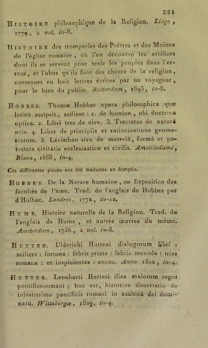 H i S T O i K K philosophique de la Religion. Liège , 177g , 2 vol. in-8. Histoire des tromperies des Prêtres et des Moines de l’église romaine , où l’on découvre tes artifices dont ils se servent pour tenir les peuples dans l'er- reur, et l’abus qu'ils font des choses de la religion, contenues en huit lettres écrites par un voyageur , pour le bien du public. Rotterdam, 1690, i/j-8. Hobbes. Thomæ Hobbes opéra philosophica quæ latine scripsit, scilicet : 1. de hornine , ubi doctrma optica. 2. Libri très de cive. 3. Tractatus de naturâ ajris. 4. Liber de principiis et ratiocinatione geome- trarum. 5. Leviathan sive de materiâ, formâ et po- testate civilatis ecclcsiaslicæ et civilis. Amstelodami, Bineu, 1668, zVz-4. Ces différentes pièces ont été traduites en français. Hobbes. Do la Nature humaine , ou Exposition des facultés de l'arne. Trad. de l’anglais de Hobbes par d'Holbac. Londres, 1772, in-12. H U M E. Histoire naturelle de la Religion. Trad. de l’anglais de Hume , et autres œuvres du même. Amsterdam , 1766 , 2 vol. in-8. / H U T T E N. Uldmichi Hutteni dialogorum U'bri : scilicet : fortuna : febris prima : febris secunda : trias roraana : et inspicientes : excus. Anno i5üo , *‘«-4. H U T T e R. Leonbarti Hutteri ilias roalorum regni pontifico-romani ; hoc est, historica dissertatio de injustissimo pontificis romani in ectlesiâ dei domi- na tu. WilLebergas, 1605, z/z-4.