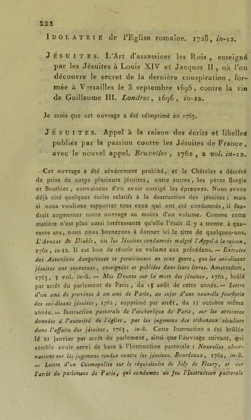 221 Idolâtrie de l’Eglise romaine. 1728, in-12. J ÉSUITES. L'Art d’assassiner les Rois , enseigné par les Jésuites à Louis XIV et Jacques II , où l’on découvre le secret de la dernière conspiration , for- mée à Versailles le 3 septembre 1695, contre la vie de Guillaume III. Londres, 1696, in-12. Je crois que cet ouvrage a dtd réimprimé en 1763. JÉSUITES. Appel à la raison des écrits et libelles publiés par la passion contre les Jésuites de France, avec le nouvel appel. Bruxelles , 1762, 2 vol. in-12, Cet ouvrage a été sévèrement prohibé, et le Châtelet a décrété de prise de corps plusieurs jésuites, entre autres, les pères Bregis et Brothier , convaincus d’en avoir corrigé les épreuves. Nous avons déjà cité quelques écrits relatifs à la destruction des jésuites ; mais si nous voulions rapporter tous ceux qui ont été condamnés, il fau- drait augmenter notre ouvrage au moins d’un volume. Comme cette matière n’est plus aussi intéressante qu’elle l’était il y a trente à qua- rante ans, nous nous bornerons à donner ici le titre de quelques-uns. L'Avocat du Diable, ou Us Jésuites condamnes maigri l'Appel à la raison , 1762 , in-ll. Il est bon de réunir ce volume aux précédens. — Extraies des Assertions dangereuses et pernicieuses en tout genre, que les soi-disant jésuites ont soutenues , enseignées et publiées dans leurs livres. Amsterdam, 1763 f 3 vol. in-S. — Mes Doutes sur la mort des jésuites, 1762, brûlé par arrêt du parlement de Paris , du 13 août de cette année.— Lettre d'un ami de province à un ami de Paris, au sujet d’une nouvelle fourberie des soi-disant jésuites, 1761 ; supprimé par arrêt, du IJ octobre même année. — Instruction pastorale de l’archevêque de Paris , sur les atteintes données d l’autorité de l'église , par les jugement des tribunaux séculiers dans l’affaire des jésuites, 1763 , in-8. Cette Instruction a été brûlée lé 21 janvier par arrêt du parlement, ainsi que l’ouvrage suivant, qui semble avoir servi de base à l’Instruction pastorale : Nouvelles obser- vations sur les jugement rendus contre les jésuites. Bourdcaux, 1762, in-S. — Lettre d’un Cosmopolite sur le réquisitoire de Joly de Fleury, et sur l'arrêt du parlement de Paris, qui condamne au feu l'Instruction pastorale