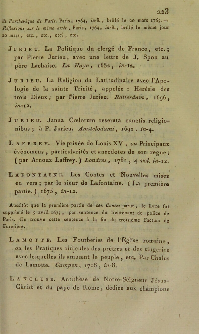 ■il l’archevêque de Paris, Paris, 1764» in-S. , brûlé le 20 mars 1765-—• Réflexions sur le mime arrêt , Paris, 1764, in-8., brûlé le même jour 20 mars, etc., etc., etc! , etc. J u R i E u. La Politique du clergé de France, etc.; par Pierre Jurieu, avec une lettre de J. Spon au père Lachaise. La Haye, 1682, in-lz. Jurieu. La Religion du Latitudinaire avec l'Apo- logie de la sainte Trinité , appelée : Herésie des trois Dieux; par Pierre Jurieu. Rotterdam, 1696, in-12. Jurieu. Janua Cœlorum reserata cunctis religio- nibus ; à P. Jurieu. Amstelodami, 1692 , in-4. L A F F R E Y. Vie privée de Louis XV , ou Principaux évènemens , particularités et anecdotes de son règne ; ( par Arnoux Laffrey. ) Londres , 1781 , 4 vol. in-12. \ Lafontaine. Les Contes et Nouvelles mises en vers ; par le sieur de Lafontaine. ( La première partie. ) 1675 , in-12. Aussitôt que la première partie de ces Contes parut, le livre fut supprimé le 5 avril 167; , par sentence du lieutenant de police de Paris. On trouve cette sentence à la fin du troisième Factum de Furetiére. L a M o T T E. Les Fourberies de l'Eglise romaine, ou les Pratiques ridicules des prêtres et des singeries avec lesquelles ils amusent le peuple , etc. Par Chalus de Lamotte. Campen, 1706, in-8. Lanceuse. Antithèse de Notre-Seignenr Jésus- Christ et du pape de Rome, dedièo aux champions