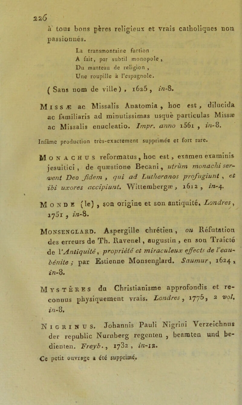 à tous bons pères religieux et vrais catholiques non passionnés. I.a transmontaine faction A fait, par subtil monopole, Du manteau de religion , Une roupille à l'espagnole. ( Sans nom de ville) , 1625, in-S. Missæ ac Missalis Anatomia , hoc est, dilucida ac familiaris ad minutissimas usquè particulas Missæ ac Missalis enucleatio. Impr. anno i56i , in-8. Infâme production très-exactement supprimée et fort rare. M O n A C H U S reformatus , hoc est, examen examinis jesuitici , de quæstione Becani, utriim manachi ser- vent Deo fidem , qui ad Lutheranos prqfugiunt , et ibi uxores accipiunt. Wittembergæ, 1612, in-4. Monde (le) , son origine et son antiquité, Londres, iy5r , ftf-8. Monsenglard. Aspergille chrétien , ou Réfutation des erreurs de Th. Ravenel, augustin , en son Traicté de l’Antiquité, propriété et miraculeux ejfects de Veau- lé nite ; par Estienne Monsenglard. Saumur, 1624, in-8. Mystères du Christianisme approfondis et re- connus physiquement vrais. Londres, 1770, 2 vol. in-8. N I G R I N U S. Johannis Pauli Nigrini Verzeichnus der republic Nurnberg regenteu , benraten und be- dienten. Freyb., 1782, in-iz. Ce petit ouvrage a été supprimé.