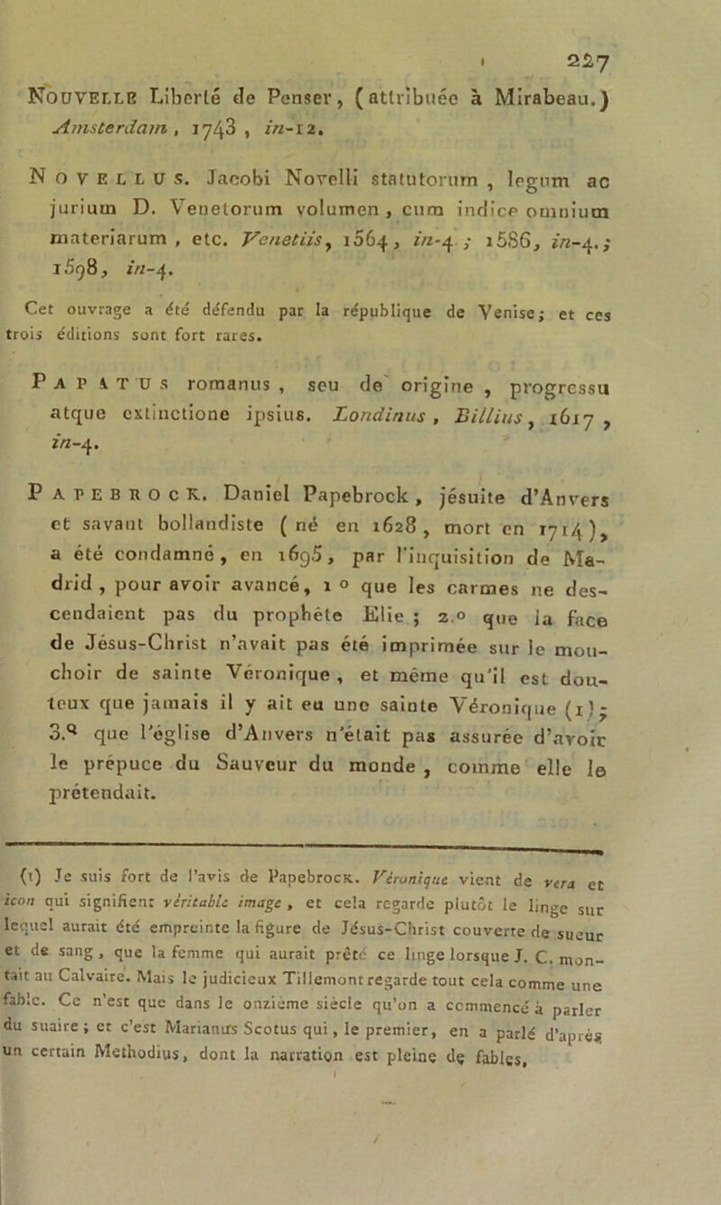 • 2^7 Nouvelle Liberté «le Penser, (attribuée à Mirabeau.) Amsterdam, 1743, in-12. N o y e u U s. Jacobi Novell! statutorum , Ipgnm ac jurium D. Venelorum volumen , cura indice omnium materiarum , etc. Vc net iis, 1064, in-4 ; i5S6, z',7-4. ; 1598, in-4. Cet ouvrage a été défendu par la république de Venise; et ces trois éditions sont fort rares. P A P i T 'D s romanus , seu de origine , progrcssu atque cxtiuctione ipsius. Londinus , Billius, 1617, in-4. P apebeocK. Daniel Papebrock, jésuite d’Anvers et savant bollandiste (né en 1628, mort en 1714), a été condamné, en 1695, par l’inquisition de Ma- drid, pour avoir avancé, 1 ° que les carmes ne des- cendaient pas du prophète Elie ; 2.° que ia face de Jésus-Christ n’avait pas été imprimée sur le mou- choir de sainte Véronique, et même qu’il est dou- teux que jamais il y ait eu une sainte Véronique (1)- 3.Q que l'église d’Anvers n’était pas assurée d’avoir le prépuce du Sauveur du monde , comme elle le prétendait. (t) Je suis fort de l’avis de Papebroca. Véronique vient de vera et tcon qui signifient véritable image , et cela regarde plutôt le linge sur lequel aurait été empreinte la figure de Jésus-Christ couverte de sueur et de sang, que la femme qui aurait prêté ce linge lorsque J. C. mon- tait au Calvaire. Mais le judicieux Tillemont regarde tout cela comme une fable. Ce n’est que dans le onzième siècle qu’on a commencé à parler du suaire; et c’est Mariamrs Scotus qui, le premier, en a parlé d’après un certain Methodius, dont la narration est pleine dç fables,