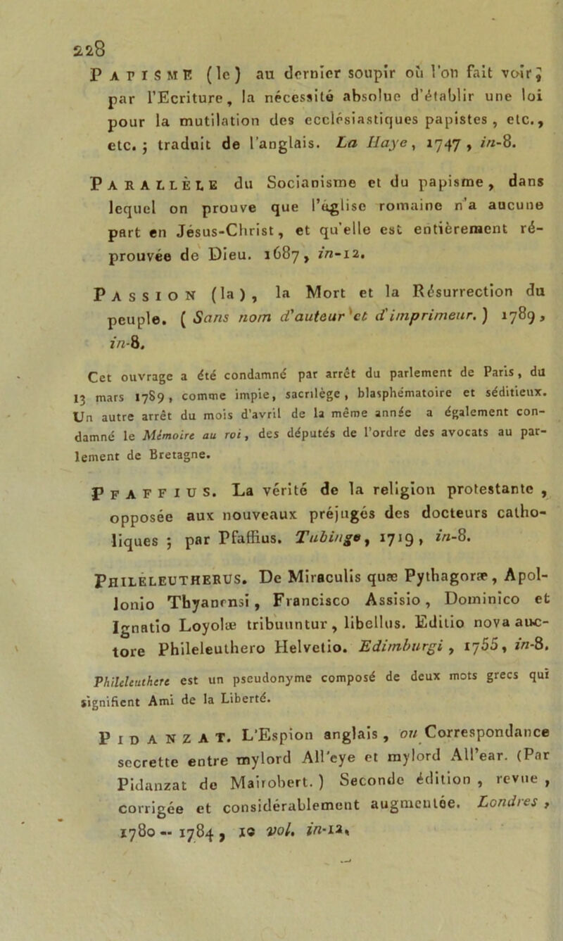 2ü8 Papisme (le) au dernier soupir où l’on fait voiri par l’Ecriture, la nécessité «absolue d’établir une loi pour la mutilation des ecclésiastiques papistes, etc., etc. 5 traduit de l’anglais. La Haye, 1747, in-8. PARALLÈLE du Socianisme et du papisme, dans lequel on prouve que l’uglisc romaine n’a aucune part en Jésus-Christ, et qu’elle est entièrement ré- prouvée de Dieu. 1687, in-iz. Passion (la), la Mort et la Résurrection du peuple. ( Sans nom d'auteur 'et d'imprimeur.) 1789, in-8. Cet ouvrage a été condamné par arrêt du parlement de Paris, du 13 mars 1789, comme impie, sacrilège, blasphématoire et séditieux. Un autre arrêt du mois d'avril de la même année a également con- damné le Mémoire au roi, des députés de l’ordre des avocats au par- lement de Bretagne. Pfaffius. L.a vérité de la religion protestante , opposée aux nouveaux préjugés des docteurs catho- liques ; par Pfaffius. Tubinge, 1719, in-8. Phileleutherus. De Miraculis quæ Pythagoræ, Apol- Jonio Tbyanrnsi , Francisco Assisio, Dominico et Ignatio Loyolæ tribuuntur, libellas. Editio novaauc- tore Phileleuthero Helvetio. Edimburgi , 1755, in-8. Vhilcleuthert est un pseudonyme composé de deux mots grecs qui signifient Ami de la Liberté. Pidanzat. L’Espion anglais, ou Correspondance secrette entre mylord All’cye et mylord All’ear. (Par Pidanzat de Mairobert. ) Seconde édition , revue , corrigée et considérablement augmentée. Londres , 1780—1784, 1® vol, in-u*