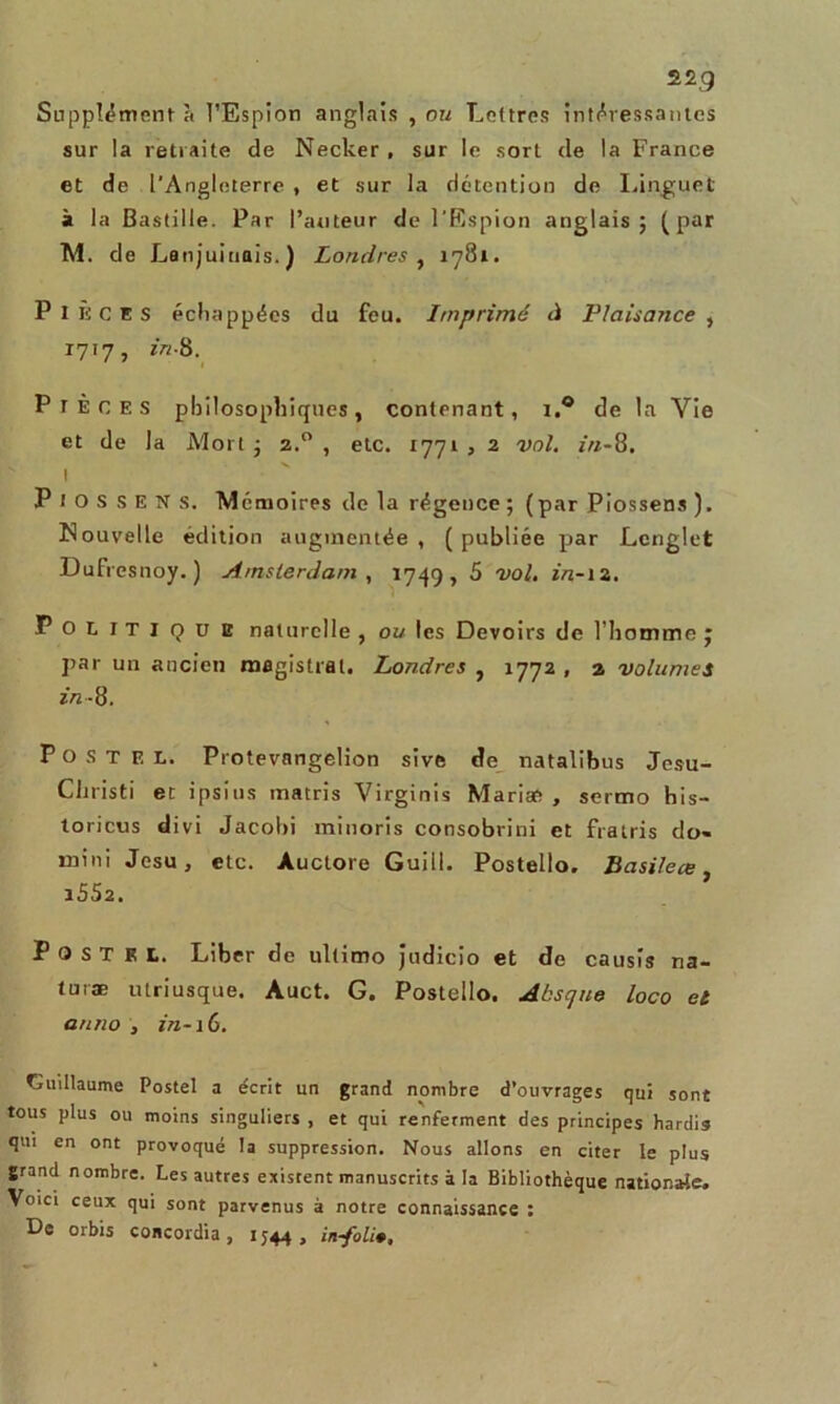 Supplémenta l’Espion anglais , ou Lettres intéressantes sur la retraite de Necker , sur le sort de la France et de l'Angleterre , et sur la détention de Linguet à la Bastille. Par l’auteur de l'Espion anglais; (pur M. de Lanj uinais.) Londres , 1781. Pièces échappées du feu. Imprimé d Plaisance , 1717, in-8. P TEC ES philosophiques, contenant, i.° de la Vie et de la Mort ; 2.0 , etc. 1771 , 2 vol. in-8. I P I O S S E N S. M émoires de la régence; (par Piossens). Nouvelle édition augmentée , ( publiée par Lenglet Dufresnoy. ) Amsterdam, 1749, 5 vol. in-12. Politique naturelle , ou les Devoirs de l’homme ; par un ancien magistral. Londres , 1772 , 2 volumes in- 8. P O s T E L. Protevangelion sive de natalibus Jesu- Christi et i psi us matris Virginis Mariæ , sermo his- toricus divi Jacohi minoris consobrini et fratris do- mini Jesu, etc. Auctore Guill. Postello. Basile ce 1SS2. P O s T EL. Liber de ultimo Judicio et de causis na- turæ utriusque. Auct. G. Postello. Abscjue loco et anno , in-16. Guillaume Postel a écrit un grand nombre d’ouvrages qui sont tous plus ou moins singuliers , et qui renferment des principes hardis qui en ont provoqué la suppression. Nous allons en citer le plus grand nombre. Les autres existent manuscrits à la Bibliothèque nationale. Voici ceux qui sont parvenus à notre connaissance : De orbis concordia , 1544, in-foli#.