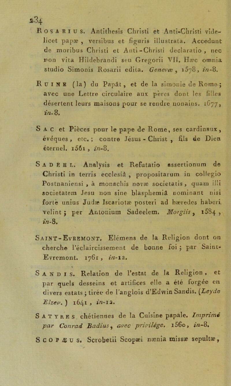 R O s A K I U s. Antitlicsis Cliristi et Anti—Cliristi vide- licet papæ , versibus et figuris illustrala. Accedunt de moribus Christi et Anti-Chrisli dëclaratio, nec ron vita Hildebrandi seu Gregorii Vil, Hæc omnia studio Simonis Rosarii édita. Genevœ , 1578, z»-8. RüINE (la) du Papât, et de la simonie de Rome ; avec une Lettre circulaire aux pères dont les filles désertent leurs maisons pour se rendre uonains. 1G77, in. 8. S A c et Pièces pour le pape de Rome, ses cardinaux, évéques , etc. ; contre Jésus - Christ , fils de Dieu éternel. i56i , z«-8. S a D E E L. Analysis et Refutatio assertionum de Christi in terris ecclesiâ , propositarum in collegio Postnaniensi , à monachis novae societatis, quam il!i societatem Jesu non sine blaspheniiâ Dominant nisi forte unius Judæ Jscariotæ posteri ad hæredcs habcri. velint j per Anlonium Sadeelem. Morgiis t 1584 , j/î-8. Saint-EvREMONT. Elémens de la Religion dont on cherche l’éclaircissement de bonne foi ; par Saint* Evremont. 1761, in-12. S a N D I s. Relation de l’estât de la Religion , et par quels desseins et artifices elle a été forgée en divers estais j tirée do l’anglois d’Edwin Sandis. (Leyrfe Elzev. ) 1641 y in-J2. Satyres chétiennes de la Cuisine papale. Imprimé par Conrad Badins, avec privilège. i56o, in-8. S C o P Æ u s. Scrobelii Scopaei nænia missæ sepultæ,