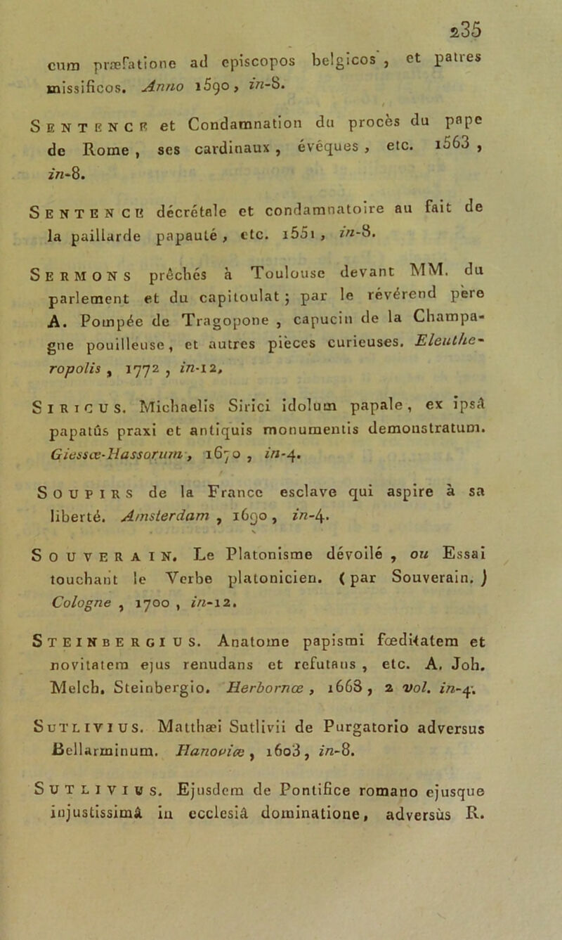 a35 cura præfatione ad cpiscopos belgicos , et patres xnissificos. Anno i5qo, in-b. Sentence et Condamnation du procès du pape de Rome , ses cardinaux , évêques , etc. i563 , in- 8. Sentence décrétale et condamnatoire au fait de la paillarde papauté , etc. i55i , in-b. Sermons prêches à Toulouse devant MM. du parlement et du capitoulat ; par le révérend père A. Pompée de Tragopone , capucin de la Champa- gne pouilleuse, et autres pièces curieuses. Eleuthe- ropolis , 1772 , in-i 2. S I R 1 c U s. Miehnelis Sirici idolurn papale , ex îpsâ papatûs praxi et antiquis monumentis demonstratum. Giessœ-Hasso.rum , 1670 , in-4. Soupirs de la France esclave qui aspire à sa liberté. Amsterdam , 1690, in-\. SOUVERAIN. Le Platonisme dévoilé , ou Essai touchant le Verbe platonicien. ( par Souverain. ) Cologne , 1700 , i/i-12. Steinbergius. Anatome papismi fœdUalem et novitatem ejus renudans et refutaus , etc. A, Job. Melcb. Steinbergio. Herbornœ , i663 , 2 vol. in-q. Sutlivius. Mattliæi Sutlivii de Purgatorio adversus Bellarminum. Hanouice , i6o3, in-8. Sutlivius. Ejusdem de Pontifice romano ejusque iujustissimâ iu ecclesiâ dominatione, adversus R.
