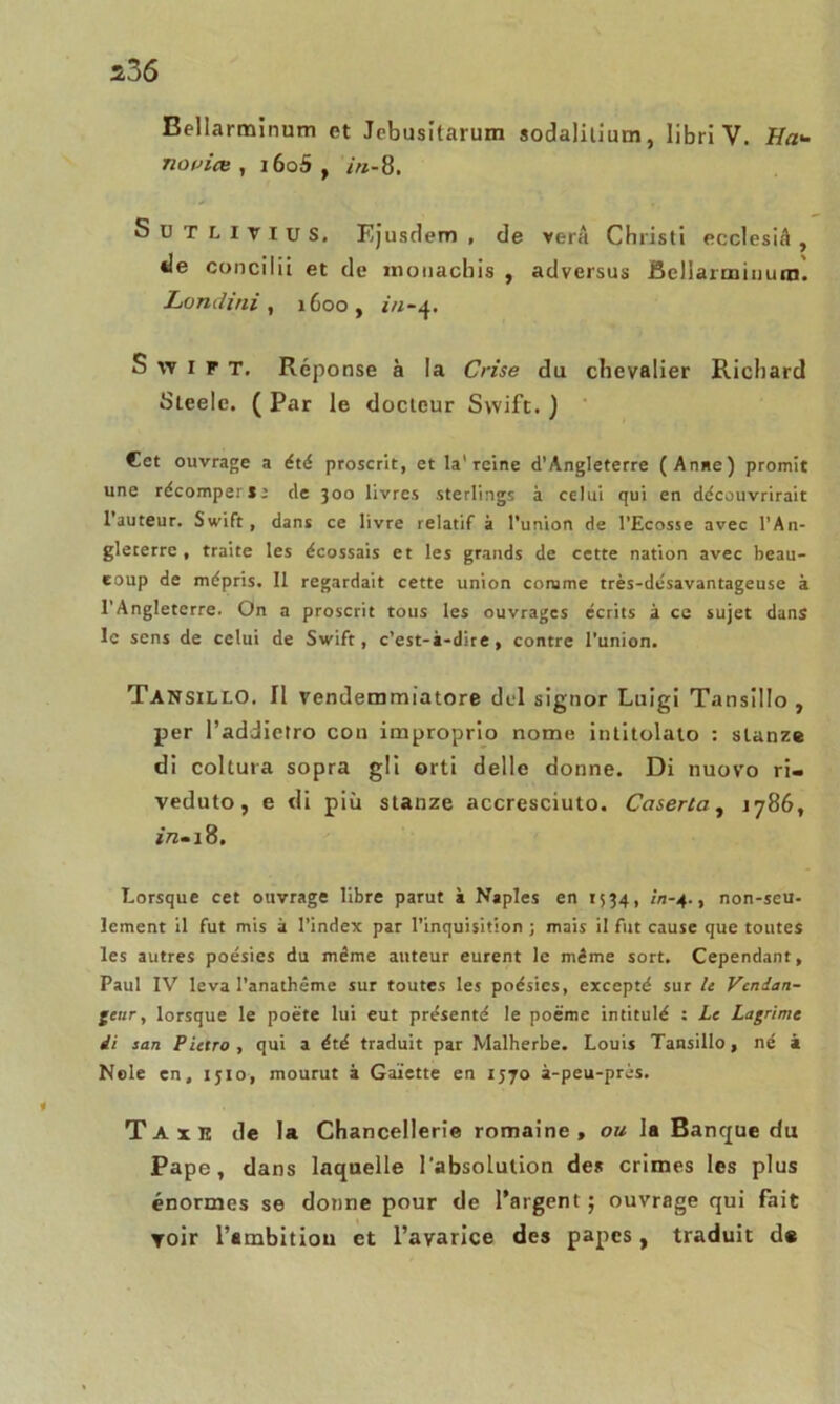 Bellarminum et Jcbusitarum sodalilium, libri V. Ha<- novice , i6o5 , in-8. Sdtlitius, Ejusdem , de verâ Christi ecclesiâ , de concilii et de moiiachis , adversus Bellaiminutn. Londini, i6oo, Swift. Réponse à la Crise du chevalier Richard Steelc. ( Par le docteur Swift. ) Cet ouvrage a été proscrit, et la'reine d’Angleterre (Anne) promit une récomper»; de 300 livres sterling! à celui qui en découvrirait l’auteur. Swift, dans ce livre relatif à l’union de l’Ecosse avec l’An- gleterre , traite les écossais et les grands de cette nation avec beau- coup de mépris. Il regardait cette union comme très-désavantageuse à l'Angleterre. On a proscrit tous les ouvrages écrits à ce sujet dans le sens de celui de Swift, c’est-à-dire , contre l’union. TANSiLLO. II vendemmiatore dul signor Luigi Tansillo , per l’addietro cou improprio nome intitolato : stanze di coltura sopra g!I orti delle donne. Di nuovo ri» veduto, e di più stanze accresciuto. Caserta, 1786, Lorsque cet ouvrage libre parut à Naples en 1534, in-4., non-seu- lement il fut mis à l’index par l’inquisition ; mais il fut cause que toutes les autres poésies du même auteur eurent le même sort. Cependant, Paul IV leva l’anathême sur toutes les poésies, excepté sur le Vendan- geur , lorsque le poète lui eut présenté le poème intitulé : Le Lagrime ii san Pietro , qui a été traduit par Malherbe. Louis Tansillo, né à Nele en, ijio, mourut à Gaïette en 1570 à-peu-près. Taxe de la Chancellerie romaine, ou la Banque du Pape, dans laquelle l’absolution des crimes les plus énormes se donne pour de l’argent ; ouvrage qui fait yoir l'ambition et l’avarice des papes, traduit d«