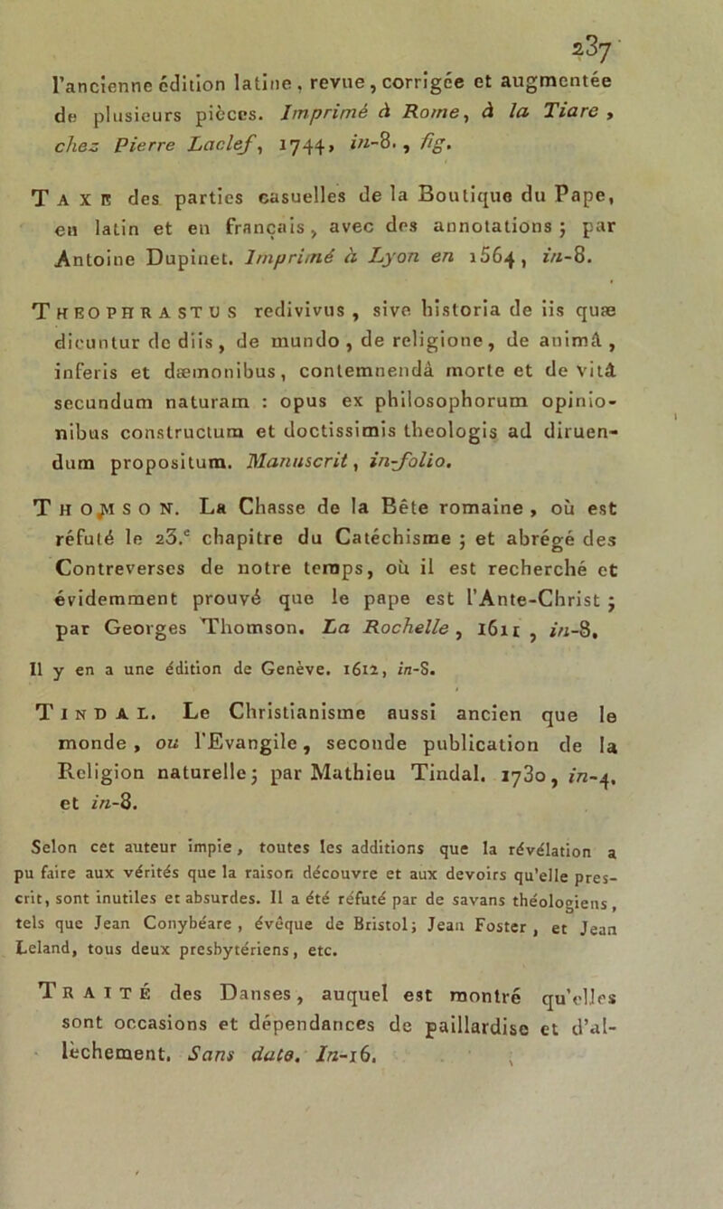 l’ancienne édition latine, revue , corrigée et augmentée de plusieurs pièces. Imprimé à Rome, à la Tiare , chez Pierre Laclef 17441 in-8., fig. Taxe des parties casuelles de la Boutique du Pape, en latin et en français > avec des annotations; par Antoine Dupinet. Imprimé à Lyon en 1564, z'/z-8. Théo PH R A ST u S redivivus , sive historia de iis quæ dicuntur de diis , de mundo , de rcligione, de animft , inferis et dæmonibus, contemnendà morte et de vitâ secundum naturam : opus ex phiiosophorum opinio- nibus constructurn et doctissimis theologis ad diruen- dum propositum. Manuscrit, in-folio. Th ojiiso N, La Chasse de la Bête romaine , où est réfuté le 23.c chapitre du Catéchisme ; et abrégé des Contreverses de notre temps, où il est recherché et évidemment prouvé que le pape est l’Ante-Christ ; par Georges Thomson. La Rochelle , 1611 , in-8. Il y en a une édition de Genève. 1612, in-S. T i n n A L. Le Christianisme aussi ancien que le monde, ou l’Evangile, seconde publication de la Religion naturelle; par Mathieu Tindal. 1730, jrc-q. et in-8. Selon cet auteur impie, toutes les additions que la révélation a pu faire aux vérités que la raison découvre et aux devoirs qu’elle pres- crit, sont inutiles et absurdes. Il a été réfuté par de savans théologiens, tels que Jean Conybéare , évêque de Bristol; Jean Foster, et Jean Leland, tous deux presbytériens, etc. Traité des Danses, auquel est montré qu’elles sont occasions et dépendances de paillardise et d’al- lèchement. Sans date, In-16.
