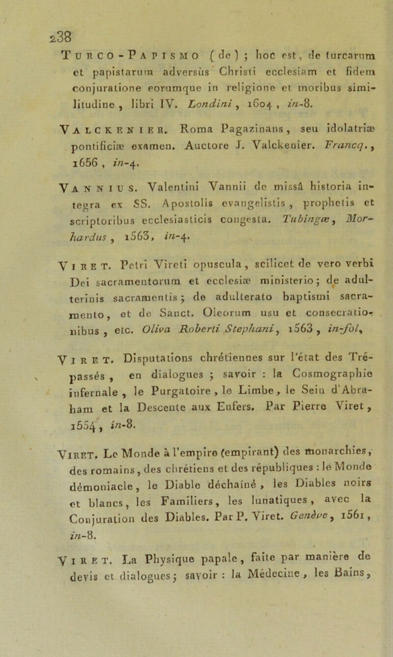 *38 TurCO-PapisMO (de); hoc est, de turcarum et papistarurn adversiis Christi ecclesiam et fidem conjuratione porumque in religione et moribus simi- litudine , libri IV. Londini, 1604, in-8. Valckenier. Roma Pagazinans, seu idolatriæ pontificiæ examen. Auctore J. Valckenier. Francej., i656 , ï'rt-4. Va N N lus. Valentin! Vannii de missâ historia in- tégra ex SS. Apostolis evangelistis , prophelis et scriptoribus ecclesiasticis congesta. Tubingœ, Mor- hardus , i563, <«-4. Virex. Pétri Vireti opnscula , scilicet de vero verbi Dei sacramentorum et ecclesiæ ministerio; de adul- terinis saenuuentis ; de adnlterato baptismi sacra- roenlo, et de Sanct. Oieorum usu et consecratio- nibus , etc. Oliva Roberti Stephani, i563 , in-Jol, V I R E T. Disputations chrétiennes sur l'état des Tré- passés , en dialogues ; savoir : la Cosmographie infernale, le Purgatoire , le Limbe, le Sein d’Abra- ham et la Descente aux Enfers. Par Pierre Viret , i554, in-8. VlRET. Le Monde à l’empiro (empirant) des monarchies, des romains, des chrétiens et des républiques : le Monde démoniacle, le Diable déchaîné, les Diables noirs et blancs, les Familiers, les lunatiques, avec la Conjuration des Diables. Par P. A iret. Genève y i56i , z’m-8. Viret. La Physique papale, faite par manière de devis et dialogues; savoir : la Médecine, les Bains,