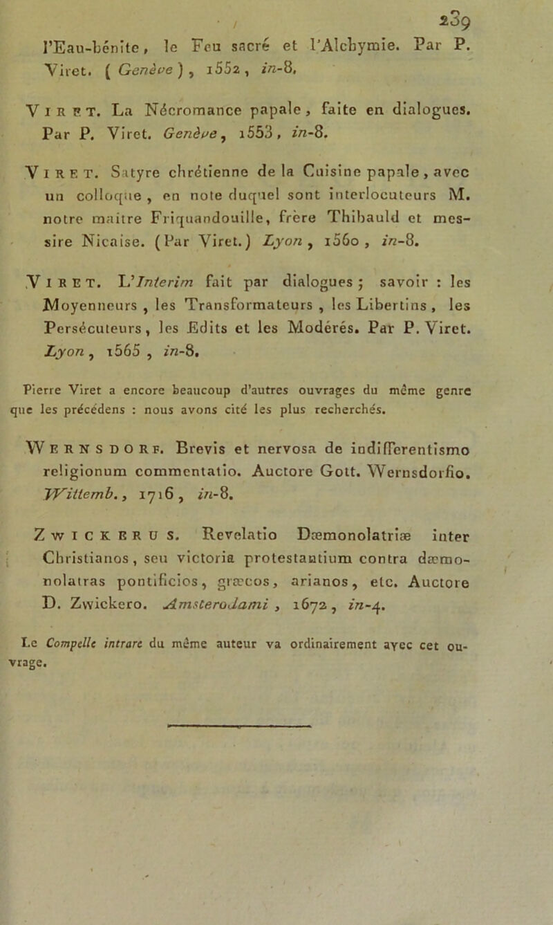 2 3g I’Eau-bcnîtc, le Feu sacré et l’Alcbymie. Par P. Viret. ( Genève ) , i552 , in-8. V i R p T. La Nécromance papale , faite en dialogues. Par P. Viret. Genève, i553, in-8. ViRET. S atyre chrétienne de la Cuisine papale , avec un colloque , en note duquel sont interlocuteurs M. notre maître Friquandouille, frère Thibauld et mes- sire Nicaise. (Par Viret.) Lyon, i56o , in-8. VlRET. 'L’Intérim fait par dialogues; savoir : les JMoyenneurs , les Transformateurs , les Libertins , les Persécuteurs, les Edits et les Modérés. Par P. Viret. Lyon , i565 , in-8. Pierre Viret a encore beaucoup d’autres ouvrages du même genre que les précédens : nous avons cité les plus recherchés. W E R N S D O R F. Brevis et nervosa de indifférentisme religionum commentatio. Auctore Gott. Wernsdorfio. yVitiemb., 1716, Zwickeru s. Revelatio Dæmonolatriæ inter Christianos, seu Victoria protestantium contra dæmo- nolatras pontificios, græcos, arianos, etc. Auctore D. Zvvickero. Amsterodami , 1672 , in-4. Le Compcllc intrarc du même auteur va ordinairement ayec cet ou- vrage.