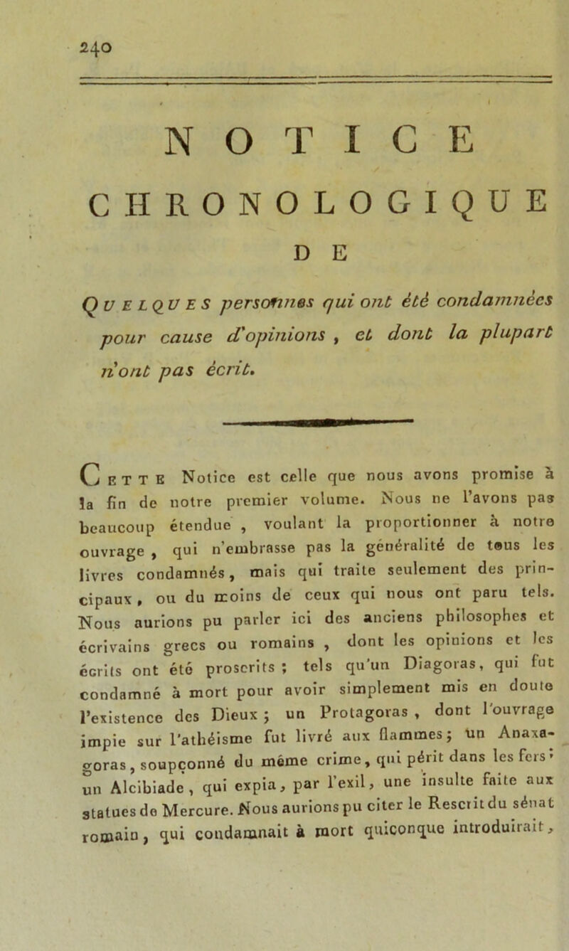 N O T I C E CHRONOLOGIQUE D E Quelques personnes qui ont été condamnées pour cause d opinions , et dont la plupart 11'ont pas écrit. C] e T T E Notice est celle que nous avons promise à ïa fin de notre premier volume. Nous ne l’avons pas beaucoup étendue , voulant la proportionner à notre ouvrage , qui n’embrasse pas la généralité de tous les livres condamnés, mais qui traite seulement des prin- cipaux , ou du moins de ceux qui nous ont paru tels. Nous aurions pu parler ici des anciens philosophes et écrivains grecs ou romains , dont les opinions et les écrits ont été proscrits; tels qu'un Diagoras, qui fut condamné à mort pour avoir simplement mis en doute l’existence des Dieux ; un Protagoras , dont l'ouvrage impie sur l'athéisme fut livré aux flammes; un Anaxa- goras, soupçonné du même crime, qui périt dans les fers* un Alcibiade, qui expia, par l’exil, une insulte faite aux statues do Mercure. Nous aurions pu citer le Rescrit du sénat romain, qui condamnait à mort quiconque introduirait.