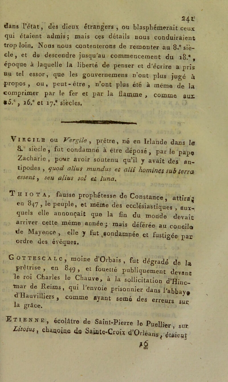 dans l’état, des dieux étrangers, ou blasphémerait ceux qui étaient admis; mais ces détails nous conduiraient trop loin* Nous nous contenterons de remonter au 8.'siè- cle, et de descendre jusqu’au commencement du i8.e t époque à laquelle la liberté de penser et d’écrire a pris uu tel essor, que les gouvernemens n’out plus jugé à propos, ou, peut-être, n’ont plus été à même de la comprimer par le fer et par la flamme , comme aus *5.', i6.c et 17.* siècles. Virgiliî ou Vergile , prêtre, né en Irlande dans le siècle, fut condamné à être déposé, par le pape Zacharie , pour avoir soutenu qu’il y avait des an- tipodes , (juod alius mundus et alii homines sub terra essent, sert alius sol et luna. T n iota, fausse prophétesse de Constance, attiraj en 847, le peuple, et même des ecclésiastiques , aux- quels elle annonçait que la fin du moude devait arriver cette même année; mais déférée au coucha de Mayence, elle y fat condamnée et fustigée par ordre des évêques. Gottescalc, moine d’Orbais , fut dégradé de U prêtrise en 849 et fouetté publiquement devant e roi Charles le Chauve, a la sollicitation d’Hinc- ’tnar de Reims, qui l’envoie prisonnier dans l’abbaya d'Hauvilliers, comme ayant semé des erreurs sur la grâce. Et1ENne, écolâtre de Saint-Pierre le Puel]i€r sur chaque 4e Saiate-Croi* d’Orléans, étaient