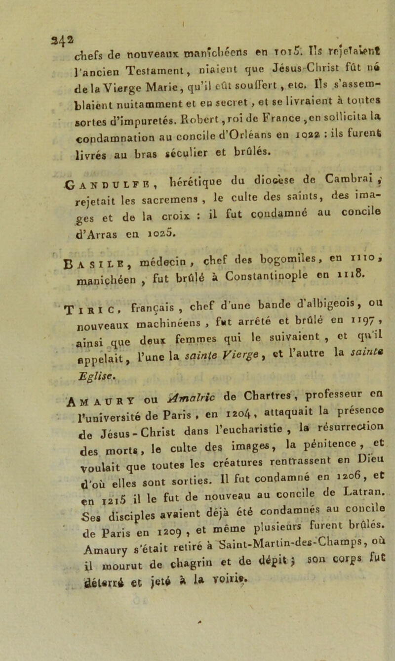chefs de nouveaux manîcliéens en totS. Ils rejetaient l’ancien Testament, niaient que Jésus Clirist fût né de la Vierge Marie, qu’il eût souffert, etc. Ils s’assem- blaient nuitamment et eu secret , et se livraient à toutes sortes d’impuretés. Robert, roi de France ,en sollicita la condamnation au concile d’Orléans en 1022 : ils furent livrés au bras séculier et brûlés. ■GanDULFR, hérétique du diocèse de Cambrai ,■ rejetait les sacremens , le culte des saints, des ima- ges et de la croix : il fut condamné au concile d’Arras en 102,5. Basile, médecin, chef des bogomiles, en mo, manichéen , fut brûlé à Constantinople en 1118. TlRlC, français, chef d’une bande d'albigeois, ou nouveaux machinéens , fut arreté et brûlé en 1197 , ainsi que deux femmes qui le suivaient , et quil appelait, l’une la sainte Vierge, et l’autre la saint» Eglise. A M A U R y OU Amalric de Chartres , professeur en l’université de Paris , en 1204, attaquait la présence de Jésus-Christ dans l’eucharistie, la résurrection des morts, le culte des images, la pénitence, et Voulait que toutes les créatures rentrassent en D.eu d’où elles sont sorties. 11 fut condamné en >206, et en 1215 il le fut de nouveau au concile de Latran. Ses disciples avaient déjà été condamnés au concile de Paris en 1209 , et même plusieurs furent brûles. Amaury s’était retiré à Saint-Martin-des-Champ. où il mourut de chagrin et de dépit J son corps fut délsrri et jeté R 1* voirie.