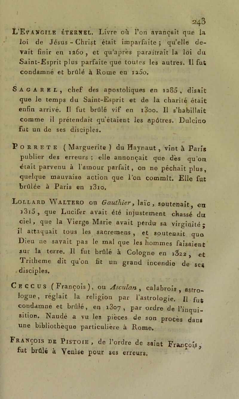 ( 243 L'Evangile éternel. Livre où l’on avançait que la loi de Jésus - Christ était imparfaite ; qu’elle de- vait finir en 1260, et qu’après paraîtrait la loi du Saint-Esprit plus parfaite que toutes les autres. 11 fut condamné et brûlé à Rouie en iaéo, Sagaree, chef des apostoliques en ia85 , disait que le temps du Saint-Esprit et de la charité était enfin arrivé. Il fut brûlé vif en i3oo. Il s’habillait comme il prétendait qu’étaient les apôtres. Dulcino fut un de ses disciples. Porrete ( Marguerite ) du Haynaut , vint b. Paris publier des erreurs ; elle annonçait que dès qu'on était parvenu à l’amour parfait, on ne péchait plus, quelque mauvaise action que l'on commit. Elle fut brûlée à Paris en i3io, Lollard Waltero ou Gauthier, laïc, soutenait, en 3 315 , que Lucifer avait été injustement chassé du ciel, que la Vierge Marie avait perdu sa virginité; il attaquait tous les sacremens , et soutenait que Dieu ne savait pas le mal que les hommes faisaient sur la terre. Il fut brûlé à Cologne en i322 , et Tritheme dit qu’on fit un grand incendie de ses disciples. Ceccus (François), ou Asculan , calabrois , astro- logue, réglait la religion par l’astrologie. || fu6 condamne et brûlé, en 1807 , par ordre de l’inqui- sition. Naudé a vu les pièces de son procès dans une bibliothèque particulière à Rome, François de Pistoie , de l’ordre de saint François, fut brûlé à Venise pour ses erreurs.