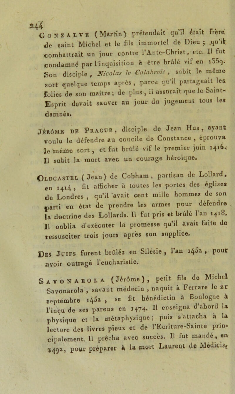 GONZAITE (Martin} prétendait qu’il était Trere de saint Michel et le fils immortel de Dieu ; .qu'il combattrait un jour contre l’Ante-Christ, etc. Il fut condamné par l'inquisition à être brûlé vif en i55g. Son disciple , Nicolas le Calabrais , subit le même sort quelque temps après, parce qu'il partageait les folies de son maître; de plus , il assurait que le Saint- Esprit devait sauver au jour du jugemeut tous les damnés. JÉRÔMIt DE PRAGUE, disciple de Jean IIus , ayant voulu le défendre au concile de Constance , éprouva le même sort, et fut brûlé vif le premier juin 1416. Il subit la mort avec un courage héroïque. Oldcastel (Jean) de Cobham , partisan de Lollard, en 1414 , fit afficher à toutes les portes des églises do Londres , qu’il avait oent mille hommes de son jiarti en état de prendre les armes pour défendre la doctrine des Lollards. Il fut pris et brûlé l’an 1418. 11 oublia d’exécuter la promesse qu’il avait faite de ressusciter trois jours après son supplice. Des Juifs furent brûlés en Silésie , l’an il^5z , pour avoir outragé l’eucharistie. SaTONABOLA (Jérôme), petit fils de Michel Savonarola , savant médecin , naquit à Ferrare le ar septembre 1^2 , se fit bénédictin à Boulogne à l’inçu de ses pareus en 1474- 11 enseigna d’abord la physique et la métaphysique; puis s'attacha à la lecture des livres pieux et de l’Ecriture-Sainte prin- cipalement. il prêcha avec succès. Il fut mande, en ,492, pour préparer à U mort Laurent de Medicis,