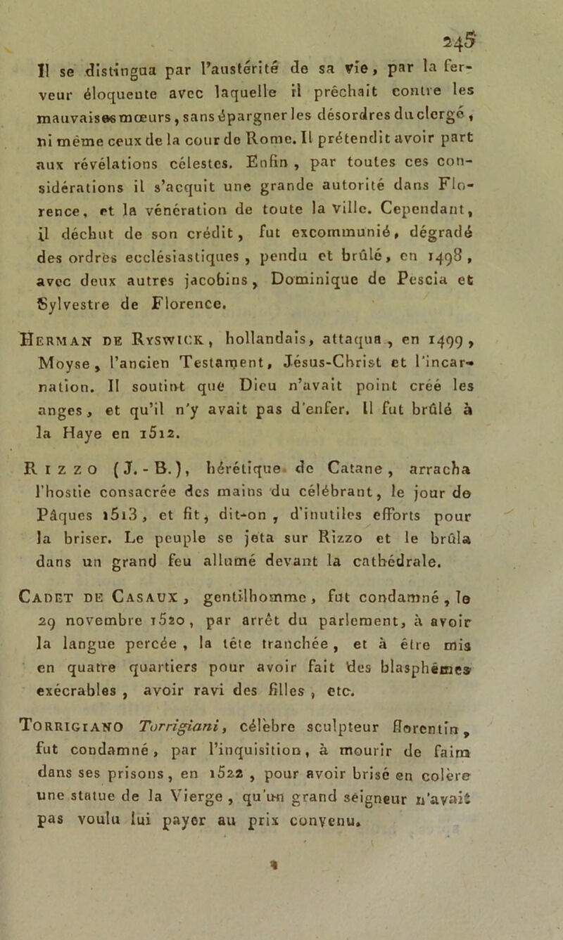 Il se distingua par l’austérité de sa vie, par la fer- veur éloquente avec laquelle il prêchait contre les mauvaises mœurs, sans épargner les désordres du clergé , ni même ceux de la cour do Rome. Il prétendit avoir part aux révélations célestes. Enfin , par toutes ces con- sidérations il s’acquit une grande autorité dans Flo- rence, et la vénération de toute la Ville. Cependant, il déchut de son crédit, fut excommunié, dégradé des ordres ecclésiastiques, pendu et brûlé, en 1498, avec deux autres jacobins, Dominique de Pescia et Sylvestre de Florence. H erman de Ryswick , hollandais, attaqua , en 1499, Moyse, l’ancien Testament, Jésus-Christ et l’incar- nation. Il soutint que Dieu n’avait point créé les anges, et qu’il n'y avait pas d’enfer. Il fut brûlé à la Haye en i5i2. Rizzo (J.-B.), hérétique de Catane, arracha l’hostie consacrée des mains du célébrant, le jour de Pâques »5i3, et fit, dit-on, d’inutiles efforts pour la briser. Le peuple se jeta sur Rizzo et le brûla dans un grand feu allumé devant la cathédrale. Cadet de Casaux, gentilhomme, fut condamné , le 29 novembre t52o, par arrêt du parlement, à avoir la langue percée , la tête tranchée, et à être mis en quatre quartiers pour avoir fait des blasphème* exécrables , avoir ravi des filles , etc. Torrigiano Torrigiani, célèbre sculpteur florentin, fut condamné, par l’inquisition, à mourir de faim dans ses prisons, en i522 , pour avoir brisé en colère une statue de la Vierge , qu’u-n grand seigneur 11’ayaiî pas voulu lui payer au prix convenu. 4