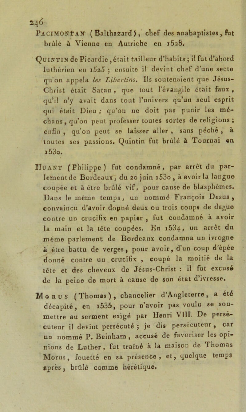 PacimoNTan ( Balthazard ), chef des anabaptistes, Put brûlé à Vienne en Autriche en j52S. Qcjintin de Picardie,était tailleur d’habits; il fut d’abord luthérien eu i5z5 ; ensuite il devint chef d’une secte qu’on appela les Libertins. Ils soutenaient que Jésus- Christ était Satan, que tout l’évangile était faux , qu’il n’y avait dans tout l’univers qu’un seul esprit qui était Dieu ; qu’on ne doit pas punir les mé- dians, qu’on peut professer toutes sortes de religions ; enfin , qu'on peut se laisser aller , sans péché , à toutes ses passions. Quintin fut brûlé à Tournai en i53o. IIuant (Philippe) fut condamné, par arrêt du par- lement de Bordeaux , du 20 juin i53o , à avoir la langue coupée et à être brûlé vif, pour cause de blasphèmes. Dans le même temps, un nommé François Desus, convaincu d’avoir dopné deux ou trois coups de dague contre un crucifix en papier , fut condamné à avoir la main et la tête coupées. Rn i534, un arrêt du même parlement de Bordeaux condamna un ivrogne à être battu de verges, pour avoir, d’un coup d’épée donné contre un crucifix , coupé la moitié de la tête et des cheveux de Jésus-Christ : il fut excusé de la peine de mort à cause de son état d’ivresse. Mo ru s (Thomas), chancelier d’Angleterre, a été décapité, en i535, pour n’avoir pas voulu se sou- mettre au serment exigé par Henri VIII. De persé- cuteur il devint persécuté ; je dis persécuteur, car un nommé P. Beinhara , accusé de favoriser les opi- nions de Luther, fut traîné à la maison de Thomas Morus, fouetté en sa présence , et, quelque temps après} brûlé comme hérétique.