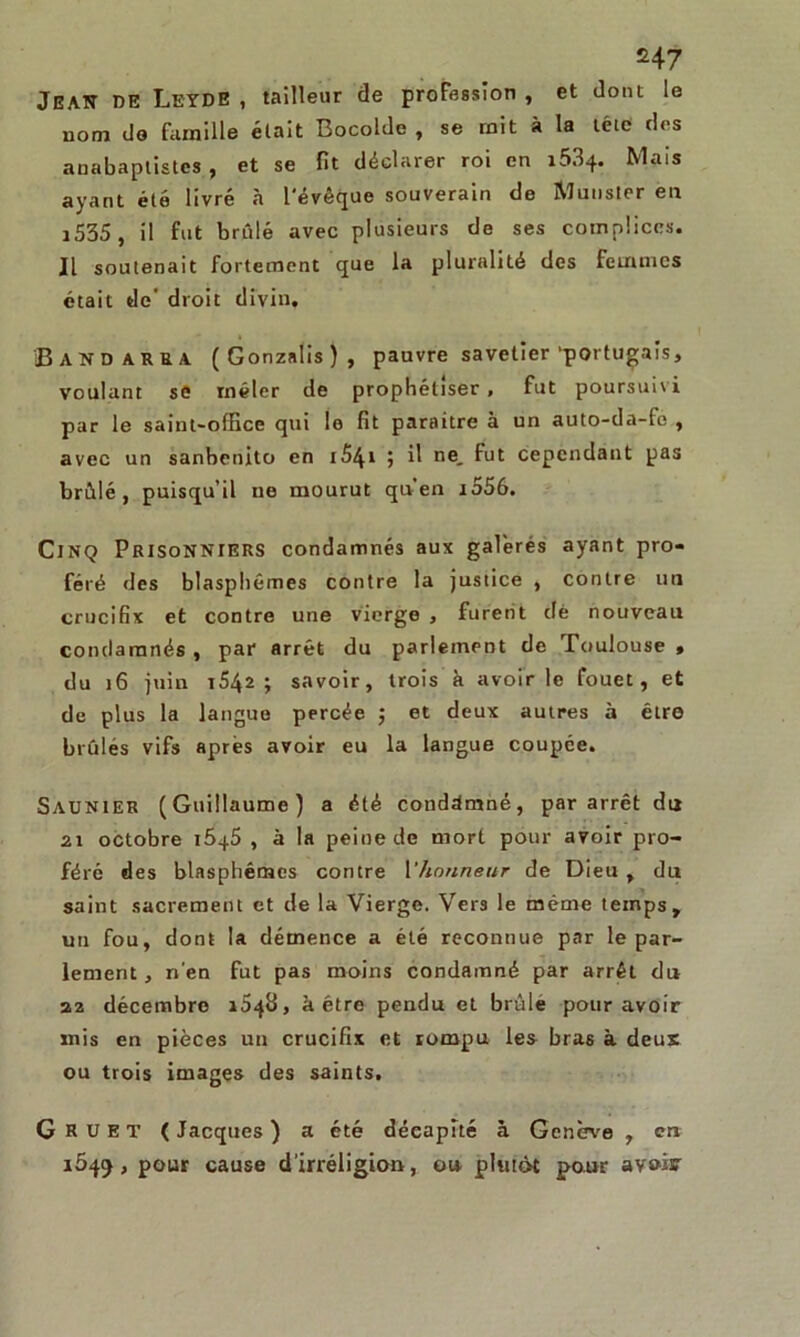 &47 JEATT DE Leyde , tailleur de profession , et dont le nom do famille était Bocoldc , se mit à la tête des anabaptistes , et se fit déclarer roi en i534. Mais ayant été livré à l'évêque souverain de Munster en i535, il fut brûlé avec plusieurs de ses complices. Il soutenait fortement que la pluralité des femmes était de’ droit divin. J3 A N D à r R a (Gonzalis), pauvre savetier'portugais, voulant se mêler de prophétiser , fut poursuivi par le saint-office qui le fit paraître à un auto-da-fc , avec un sanbenito en 1S41 i H ne- ^ut cependant pas brûlé, puisqu’il ne mourut qu’en i556. Cinq Prisonniers condamnés aux galèrés ayant pro- féré des blasphèmes contre la justice , contre un crucifix et contre une vierge , furent dè nouveau condamnés, par arrêt du parlement de Toulouse, du 16 juin i542 ; savoir, trois k avoir le fouet, et de plus la langue percée ; et deux autres à être brûlés vifs après avoir eu la langue coupée. Saunier (Guillaume) a été condamné, par arrêt du 21 octobre 1645 , à la peine de mort pour avoir pro- féré des blasphèmes contre 1*honneur de Dieu , du saint sacrement et de la Vierge. Vers le même temps, un fou, dont la démence a été reconnue par le par- lement, n’en fut pas moins condamné par arrêt du 22 décembre 1648, à être pendu et brûlé pour avoir mis en pièces un crucifix et rompu les bras à deux ou trois images des saints. G R U E T ( Jacques ) a été décapité à Genève , en 1549, pour cause d’irréligion, ou. plutôt pour avoir