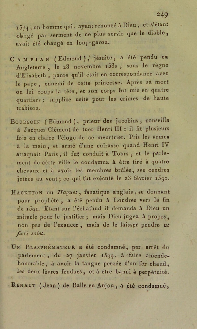 M9 î574 , un homme qui, ayant renoncé à Dieu , et s’étant obligé par serment de ne plus servir que le diable, avait été changé en loup-garou. C AM PIAN (Edmond),' jésuite, a été pendu eu Angleterre , le 28 novembre i58i , sous le règne d’Elisabeth , parce qu’il était en correspondance avec le pape , ennemi de cette princesse. Après sa mort on lui coupa la tête, et son corps fut mis en quatre quartiers ; supplice usité pour les crimes de haute trahison. BOURCOIN ( Edmond ), prieur des jacobins , conseilla à Jacques Clément de tuer Henri 111 : il fit plusieurs fois en chaire l’éloge de ce meurtrier. Pris les armes à la main, et armé d’une cuirasse quand Henri IV attaquait Paris , il fut conduit à Tours , et le parle- ment de cette ville le condamna à être tiré à quatre chevaux et à avoir les membres brûlés, ses cendres jetées au vent; ce qui fut exécuté le 23 février r5qo. Hackf.ton ou Iiaguet, fanatique anglais , 6e donnant pour prophète , a été pendu à Londres vers la fin de i5gr. Etant sur l’échafaud il demanda à Dieu un miracle pour le justifier; mais Dieu jugea à propos, non pas de l’exaucer , mais de le laisser pendre ut Jieri solet. Un Blasphémateur a été condamné, par arrêt du parlement, du 27 janvier îéçq, à faire amende- honorable, à avoir la langue percée d’un fer chaud, les deux lèvres fendues, et à être banni à perpétuité. Renaut (Jean) de Balle en Anjou, a été condamné.