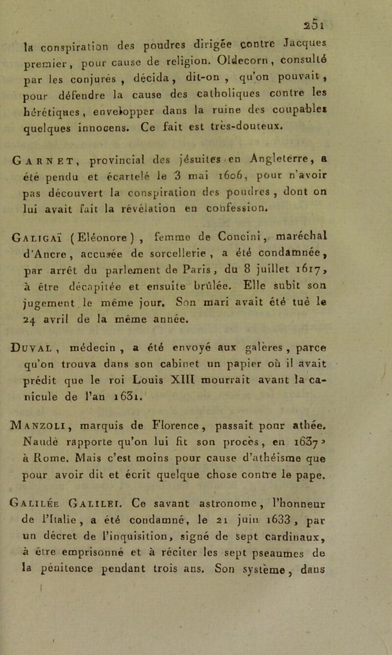 , / la conspiration des poudres dirigée contre Jacques premier, pour cause de religion. Oldecorn, consulté par les conjurés , décida, dit-on , qu on pouvait, pour défendre la cause des catholiques contre les hérétiques, envelopper dans la ruine des coupable* quelques ïnnocens. Ce fait est très-douteux. G ARN ET, provincial des jésuites en Angleterre, a été pendu et écartelé le 3 mai 1606, pour n avoir pas découvert la conspiration des poudres , dont on lui avait fait la révélation en confession» Galjgaï (Eléonore) , femme de Concini, maréchal d'Ancre, accusée de sorcellerie, a été condamnée, par arrêt du parlement de Paris, du 8 juillet 1617, à être décapitée et ensuite brûlée. Elle subit son jugement le même jour. Son mari avait été tué le 24 avril de la même année. Duval , médecin , a été envoyé aux galères , parce qu’on trouva dans son cabinet un papier où il avait prédit que le roi Louis XIII mourrait avant la ca- nicule de l’an i63t. Manzoli, marquis de Florence, passait pour athée. Naudé rapporte qu’on lui fit son procès, en i63y 3 à Rome. Mais c’est moins pour cause d’athéisme que pour avoir dit et écrit quelque chose contre le pape. Galilée Galilei. Ce savant astronome, l’honneur de l’Italie, a été condamné, le 21 juin t633 , par un décret de l’inquisition, signé de sept cardinaux, à être emprisonné et à réciter les sept pseaumes de la pénitence pendant trois ans. Son système, dans n