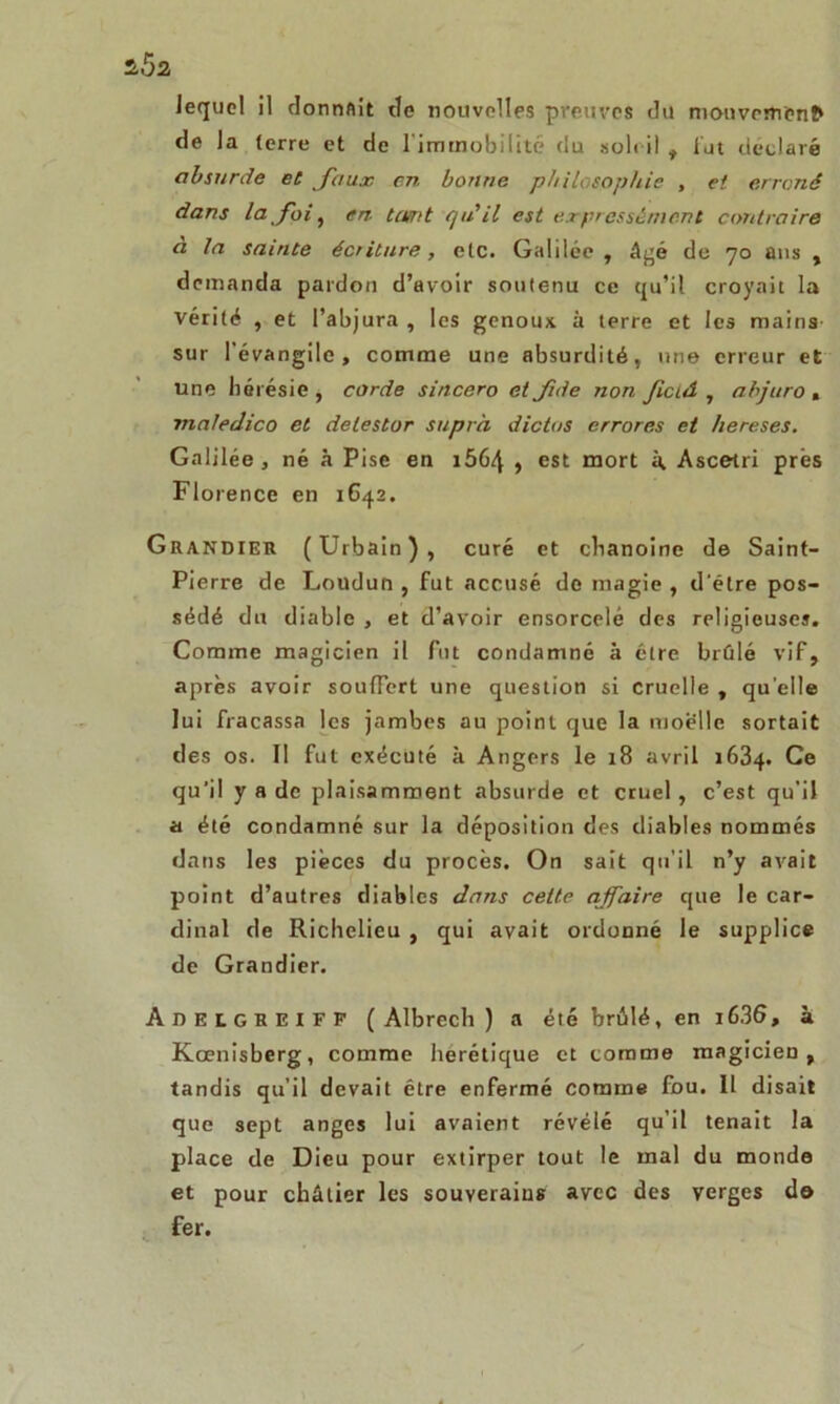 Jequel il donnait de nouvelles preuves du mouvemcnfr de la (erre et de l'immobilité du sole il , lut déclaré absurde et faux en bonne philosophie , et erroné dans la foi, en ta/nt qu'il est expressément contraire a la sainte écriture, etc. Galilée , âgé de 70 ans , demanda pardon d’avoir soutenu ce qu’il croyait la vérité , et l’abjura , les genoux, à terre et les mains sur 1 évangile , comme une absurdité, une erreur et une hérésie , corde sincero et Jide non Jiciâ , abjuro . maledico et delestor supra dictas errores et hereses. Galilée, né à Pise en i564 , est mort à Ascetri prés Florence en 1642. Grandier (Urbain), curé et chanoine de Saint- Pierre de Loudun , fut accusé de magie , d'étre pos- sédé du diable , et d’avoir ensorcelé des religieuse». Comme magicien il fut condamné à être brûlé vif, après avoir souffert une question si cruelle , quelle lui fracassa les jambes au point que la moelle sortait des os. Il fut exécuté à Angers le 18 avril 1634. Ce qu’il y a de plaisamment absurde et cruel, c’est qu'il a été condamné sur la déposition des diables nommés dans les pièces du procès. On sait qu'il n’y avait point d’autres diables dans cette affaire que le car- dinal de Richelieu , qui avait ordonné le supplice de Grandier. Adelgheiff ( Albrech ) a été brûlé, en i636, à Kœnisberg, comme hérétique et comme magicien, tandis qu’il devait être enfermé comme fou. 11 disait que sept anges lui avaient révélé qu’il tenait la place de Dieu pour extirper tout le mal du monde et pour châtier les souverains avec des verges do fer.