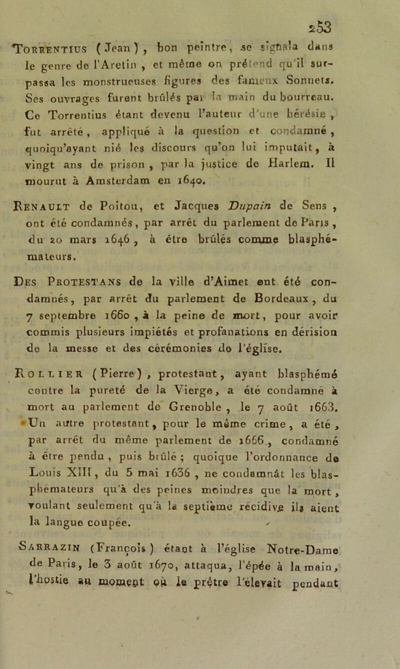 s53 TorrentIus (Jean), ton peintre, se signala dans le genre de l’Aretin , et même on prétend qu il sur- passa les monstrueuses figures des fameux Sonnets. Ses ouvrages furent brûlés pat la main du bourreau. Ce Torrentius étant devenu l’auteur d'une hérésie , fut arrêté, appliqué à la question et condamné , quoiqu’ayant nié les discours qu’on lui imputait, à vingt ans de prison , par la justice de Harlem. Il mourut à Amsterdam en 1640. RENAULT de Poitou, et Jacques Dupain de Sens , ont été condamnés, par arrêt du parlement de Pans , du 20 mars 1646 , à être brûlés comme blasphé- mateurs. Des Protestans de la ville d’Aimet ont été con- damnés, par arrêt du parlement de Bordeaux, du 7 septembre 1660 , à la peine de mort, pour avoir commis plusieurs impiétés et profanations en dérision do la messe et des cérémonies de l’église. Rollier (Pierre), protestant, ayant blasphémé contre la pureté de la Vierge, a été condamné à mort au parlement de Grenoble , le 7 août 1663. »Un autre protestant, pour le même crime, a été, par arrêt du même parlement de 1666 , condamné à être pendu , puis brûlé ; quoique l’ordonnance de Louis Xlll, du 5 mai i636 , ne condamnât les blas- phémateurs qu’à des peines moindres que la mort, voulant seulement qu'à la septième récidiva ils aient la langue coupée. - Sarrazin (François) étant à l’église Notre-Dame de Paris, le 3 août 1670, attaqua, l’épée à la main, l’hostie au mornept où le prêtre l'élevait pendant