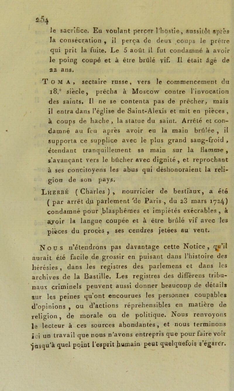 le sacrifice. Eu voulant percer l'hostie, aussitôt apres la consécration , il perça de deux coups le prêtre qui prit la fuite. Le 5 août il fut condamné à avoir le poing coupé et à être brûlé vif. Il était âgé de 22 ans. Tom a, sectaire russe, vers le commencement du i8.e siècle, prêcha à Moscow contre l'invocation des saints. Il ne se contenta pas de prêcher, mais il entra dans l’église de Saint-Alexis et mit en pièces , à coups de hache, la statue du saint. Arrêté et con- damné au feu après avoir eu la main brûlée, il supporta ce supplice avec le plus grand sang-froid , étendant tranquillement sa main sur la llarame , s’avançant vers le bûcher avec dignité, et reprochant à ses concitoyens les abus qui déshonoraient la reli- gion de son pays. LheRBÉ ( Charles ) , nourricier de bestiaux, a été ( par arrêt d.u parlement 'de Paris , du 23 mars 1724) condamné pour blasphèmes et impiétés exécrables, à ayoir la langue coupée et à être brûlé vif avec les pièces du procès , ses cendres jetées au vent. Nous n’étendrons pas davantage cette Notice, qu’il aurait été facile de grossir en puisant dans l’histoire des hérésies, dans les registres des parlemens et dans les archives de la Bastille. Les registres des differeus tribu- naux criminels peuvent aussi donner beaucoup de détails sur les peines qu’ont encourues les personnes coupables d’opinions , ou d’actions répréhensibles en matière de religion, de morale ou de politique. Nous renvoyons le lecteur à ces sources abondantes, et nous terminons ici un travail que nous n’avons entrepris que pour faire voir jusqu'à quel point l’esprit humain peut quelquefois s’égarer.