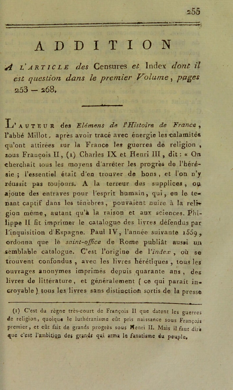 ADDITION A l’article des Censures et Index dont il est question dans le premier Volume, pages 253 — a68, -*•- L’AUTEUR des Flémens de V Histoire de France , l’abbé Millot, après avoir tracé avec énergie les-calamités qu’ont attirées sur la France les guerres de religion , sous Fraucois II , (1) Charles IX et Henri III, dit: « Qn •cherchait tous les moyens d’arrêter les progrès do l’héré- sie ; l’essentiel était d’en trouver de bons , et l’on n’y réussit pas toujours. A la terreur des supplices , op ajoute des entraves pour l’esprit humain, qui, en le te- nant captif dans les ténèbres, pouvaient nuire à la relr» gion même, autant qu’à la raison et aux sciences. Phi- lippe II fit imprimer le catalogue des livres défendus par l’inquisition d Espagne. Paul IV, l’année suivante >559 , ordonna que lè saint-office de Rome publiât aussi un semblable catalogue. C’est l’origine de l'index , où se trouvent confondus , avec les livres hérétiques , tous les ouvrages anonymes imprimés depuis quarante ans , des livres de littérature, et généralement ( ce qui paraît in- croyable) tous les livres sans distinction sortis de la presse (1) C’est du règne très-court de François II que datent les guerres de religion, quoique le luthéranisme eût pris naissance sous François premier , et eût fait de grands progrès sous Henri II. Mais il faut dira que c'est l’ambitiftn des grands qui arma 1s fanatisme du peuple.