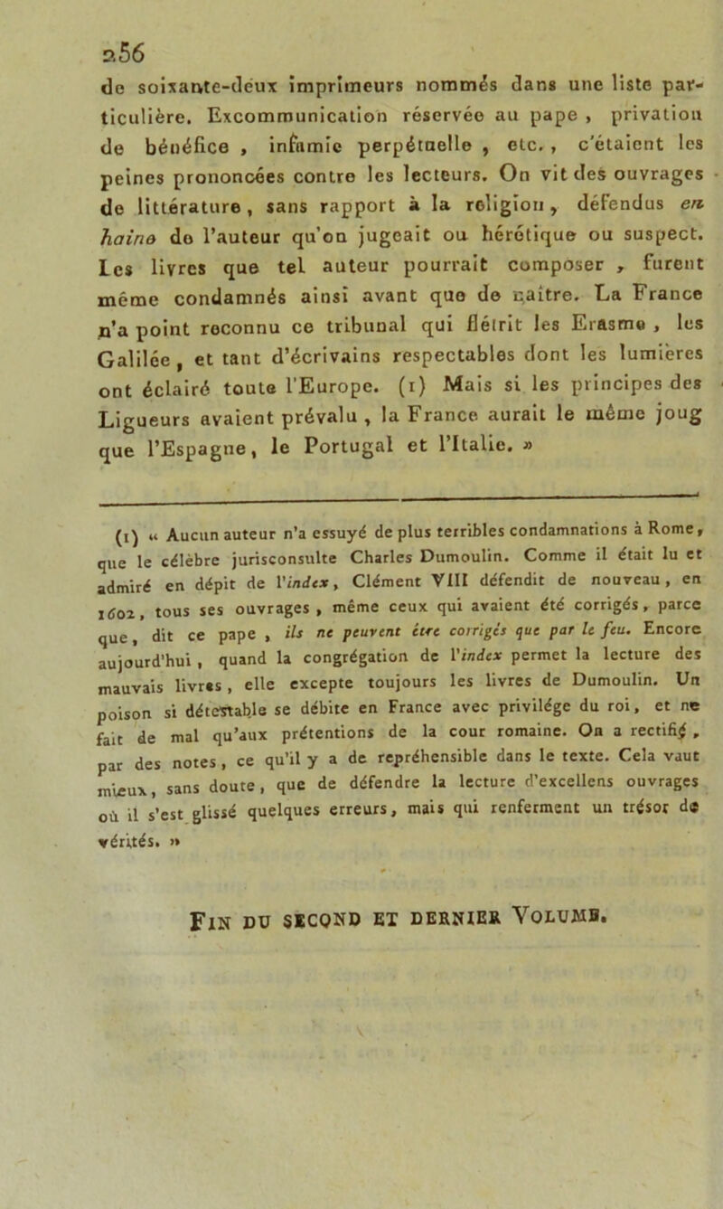de soixante-deux imprimeurs nommés dans une liste par- ticulière. Excommunication réservée au pape , privation de béuéfice , infamie perpétuelle , etc. , c’étaient les peines prononcées contre les lecteurs. On vit des ouvrages de littérature, sans rapport à la religion, défendus en. haine do l’auteur qu’on jugeait ou hérétique ou suspect, les livres que tel auteur pourrait composer , furent même condamnés ainsi avant que de naître. La France n’a point reconnu ce tribunal qui flétrit les Erasme , les Galilée, et tant d’écrivains respectables dont les lumières ont éclairé toute l’Europe, (i) Mais si les principes des Ligueurs avaient prévalu , la France aurait le même joug que l’Espagne, le Portugal et l’Italie. » (i) « Aucun auteur n’a essuyé de plus terribles condamnations à Rome, que le célèbre jurisconsulte Charles Dumoulin. Comme il était lu et admiré en dépit de l'index. Clément VIII défendit de nouveau, en Itfoz, tous ses ouvrages, même ceux qui avaient été corrigés, parce que, dit ce pape , ils ne peuvent être corriges que par le feu. Encore aujourd’hui , quand la congrégation de l'index permet la lecture des mauvais livres, elle excepte toujours les livres de Dumoulin. Un poison si détestable se débite en France avec privilège du roi, et ne fait de mal qu’aux prétentions de la cour romaine. On a rectifié, par des notes , ce qu’il y a de répréhensible dans le texte. Cela vaut mieux, sans doute, que de défendre la lecture d’excellens ouvrages où il s’est glissé quelques erreurs, mais qui renferment un trésor de vérités. >* Fin du second ex dernier Volume. V