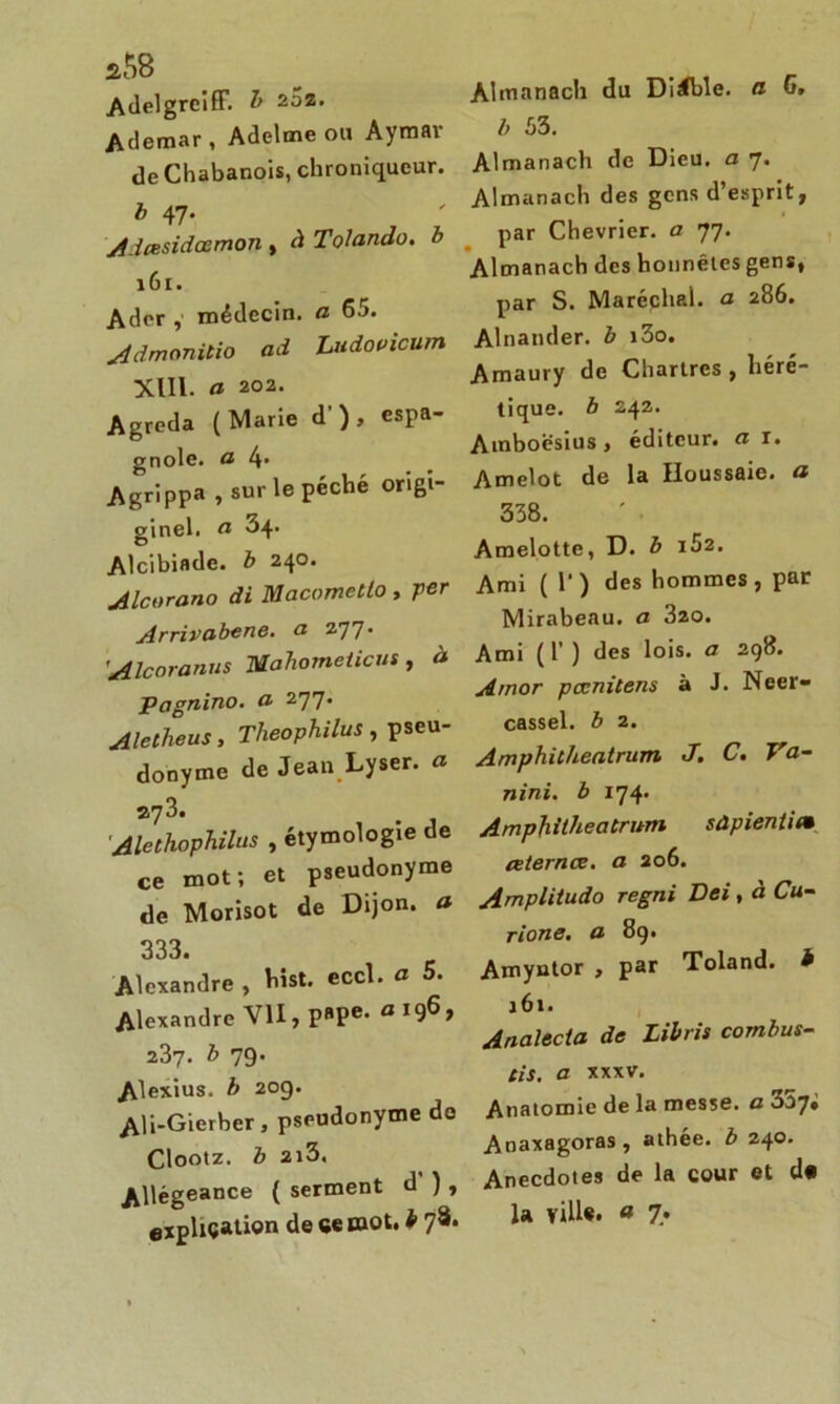 a58 Adelgrciff. b 2^z- Ademar, Adelme ou Aymai de Chabanois, chroniqueur. b 47. Adcesidœmon , à Tolando. b 161. Adcr , médecin, a 65. Admonilio ad Ludovicum XIII. a 202. Agreda (Marie d') , espa- gnole. a Agrippa , sur le péché ori- ginel. a 34. Alcibiade, b 240. Alcorano di Macometlo , per Arrivabene. a 277* 'Alcoranus Mahometicus, à Pagnino. a 277. Aletheus, Theophilus , pseu- donyme de Jean Lyser, a Alethophilus , étymologie de ce mot; et pseudonyme de Morisot de Dijon, a 333. Alexandre , List. eccl. a 5. Alexandre VII, P»Pe- a J96> 237. b 79. Alexius. b 209. Ali-Gierber, pseudonyme do Clootz. b 2l3, Allégeance ( serment d ) , explication de ce mot, b 78* Almanach du Diable. a G. b 53. Almanach de Dieu, a 7. Almanach des gens d’esprit, par Chevrier, a 77. Almanach des honnêtes gens, par S. Maréchp.1. a 286. Alnander. b i3o. Amaury de Chartres , héré- tique. b 242. Amboësius, éditeur, a 1. Amelot de la Houssaic. a 338. Amelotte, D. b i52. Ami ( 1’) des hommes, par Mirabeau, a 320. Ami (1) des lois, a 298. Amor pœmtens à J. Neer- cassel. b 2. Amphicheatrum J. C. Ya- nini. b 174. Amphitheatrum sûpientie ceternœ. a 206. Annpiitudo regni Dei, à Cu- rions. a 89. Amyntor , par Toland. * 161. Analecia de Libris combus- tis. a xxxv. Anatomie de la messe, a 007# Anaxagoras, athée, b 240. Anecdotes de la cour et d«