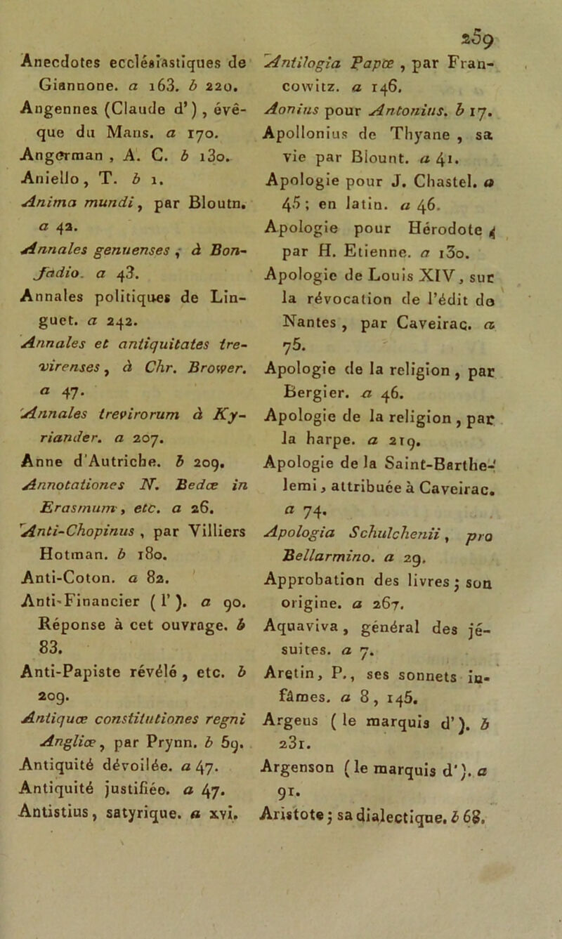 Anecdotes ecclésiastiques de Giannone. a i63. b 220. Angennes (Claude d’), évê- que du Mans, a 170. Ang<*rman , A. C. b i3o. Aniello, T. b 1. Anima mundi, par Bloutn. a 42. Annales genuenses , à Bon- Jddio. a 43. Annales politiques de Lin- guet. a 242. Annales et antiquitates ire- virenses, d Chr. Brower. a 47. Annales trevirorum à Ky- riander. a 207. Anne d’Autriche, b 209. Annotationes 2V. Bedce in Erasmum, etc. a 26. Anti-Chopinus , par Yilliers H otman. b 180. Anti-Coton, a 82. Anti-Financier (T), a 90. Réponse à cet ouvrage, b 83. Anti-Papiste révélé , etc. b 209. Antiquœ constitutiones regni Anglice, par Prynn. b 5q. Antiquité dévoilée, a 47. Antiquité justifiée, a fyj. Antistius, satyrique. « xvi. Antilogîa Papœ , par Fran- co witz. a 146. Aonins pour Antonius. b 17. Apo llonius de Thyane , sa vie par Biount. a 41. Apologie pour J. Chastel. a 4.'> ; en latin, a 46. Apologie pour Hérodote 4 par H. Etienne, a i3o. Apologie de Louis XIV, sur la révocation de l’édit do Nantes , par Caveirac. fl 75. Apologie de la religion , par Bergier. a 46. Apologie de la religion , par la harpe, a 219. Apologie de la Saint-Barthe- lemi, attribuée à Caveirac. fl 74. Apologia Schülchenii, pro Bellarmino. a 29, Approbation des livres ; son origine, a 267. Aquaviva, général des jé- suites. a 7. Aretin, P., ses sonnets in- fâmes. a 8, 145. Argeus (le marquis d’). b 23r. Argenson (le marquis d‘).a 91* Aristote ; sa dialectique, b 68.