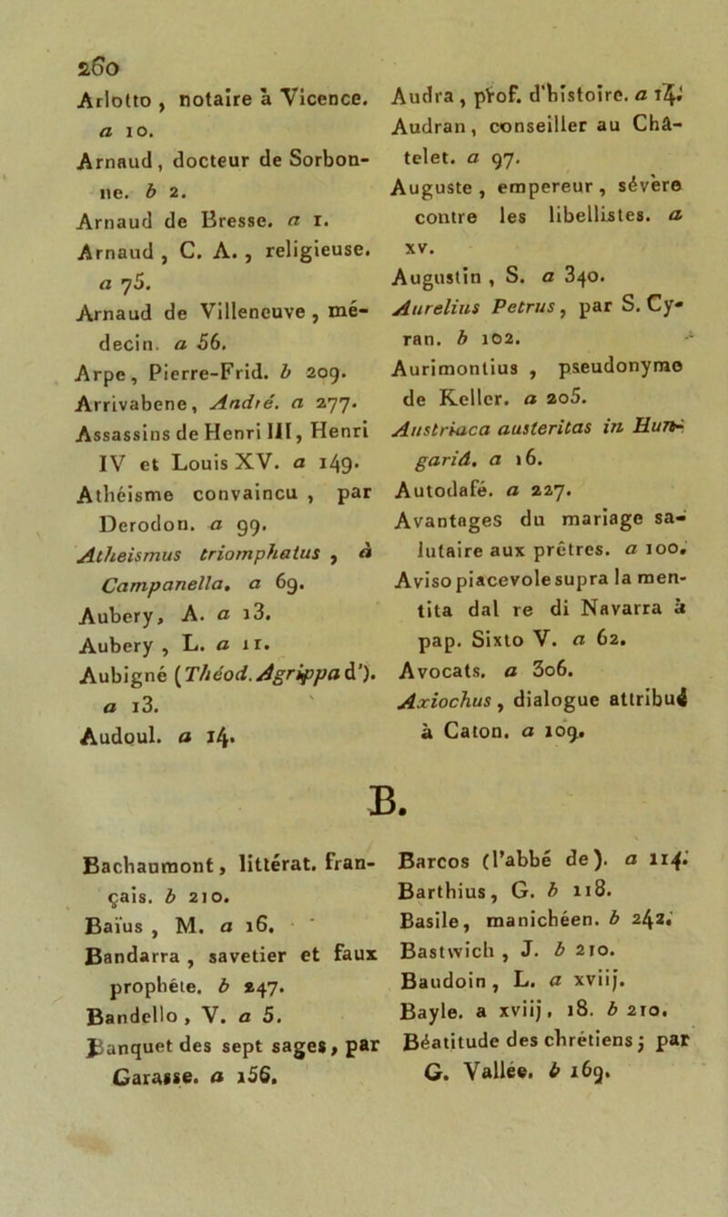 s.6o Arlotto , notaire à Vicence. a 10. Arnaud, docteur de Sorbon- ne. b 2. Arnaud de Bresse, a r. Arnaud , C. A. , religieuse. a 75. Arnaud de Villeneuve , mé- decin. a 56. Arpe, Pierre-Frid. b 209. Arrivabene, André, a 277. Assassins de Henri UI, Henri IV et Louis XV. a i/\g. Athéisme convaincu , par Derodon. a 99. Atheismus triompha tus , « Ccimpanella, a 69. Aubery, A. a i3. Aubery , L. a 11. Aubigné ( Théod. Agrippa à’), a i3. Audoul. a 14. Audra , pYof. d'histoire, a Audran, conseiller au Châ- telet. a 97. Auguste, empereur, sévère contre les libellistes. a- xv. Augustin , S. a 340. Aurelius Petrus, par S. Cy- ran. b 102. Aurimontius , pseudonyme de Keller. a 2o5. Auslriaca austeritas in Hun- gariâ. a 16. Autodafé, a 227. Avantages du mariage sa- lutaire aux prêtres, a 100. Aviso piacevole supra la men- tita dal re di Navarra à pap. Sixto V. a 62. Avocats, a 3o6. Axiochus, dialogue attribut à Caton, a 109. B. Bachaumont, littérat. Fran- çais. b 210. Baïus , M. a 16. Bandarra , savetier et faux prophète, b 247. Bandello , V. a 5. Banquet des sept sages, par Garasse, a i5Q. Barcos (l’abbé de), a 114» Barthius, G. b 118. Basile, manichéen, b 242* Bastwich , J. b 210. Baudoin, L. a xviij. Bayle, a xviij, 18. b 210. Béatitude des chrétiens j par G. Vallee. b 169.