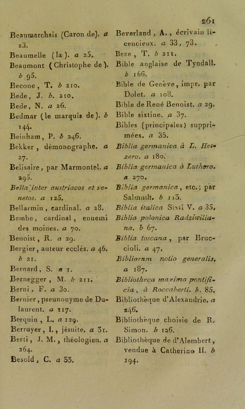 Beaumarchais (Caron de), a 23. Beaumelle ( la ). a 25. Beaumont ( Christophe de ). b 95. Becone, T. b 2io. Bede, J. b. 210. Bede, N. a 26. Bedmar (le marquis de), b 144. Beinham, P. b 246. Bckkcr , démonographe, a 27. Bélisaire, par Marmonlel, a 290. Bella’inter aust.ricicos et ve- netos. a 120. Bellarmïn , cardinal, a 28. Bembe, cardinal, ennemi des moines, a 70. Benoist, R. a 29. Bergier, auteur ecclés, a 46. b 21. Bernard, S. a 1. Bernegger , M. b 211. Berni , F. a 3o. Bernier, pseunonyme de Du- laurent. a T17. Berquin , L. a 129. Berruyer, I., jésuite, a 3r. Berti, J. M. , théologien, a 264. Besold, C. a 53. 2.61 Beverland , A. , écrivain li- cencieux. a 33, 73. Beze , T. b 211. Bible anglaise do Tyndall. b 166. Bible de Genève, impr. par Dolet. a 108. Bible de René Benoist, a 29. Bible sixtine. a 37. Bibles (principales) suppri- mées. a 35. Biblia germanica à L. IIci- zéro, a 180. Biblia germanica à Tut haro, a 270. Biblia germanica, etc.; par Salmulfr» b 115. Biblia italien Sixti V, a 35, Biblia polonica Radziwilia- na. b 67. Biblia toscana, par Bruc- cioli. a 47, Bibliornm nolio generalis. a 187. Bibliotheca marima pontifia cia , à Roccaberti. b. 85, Bibliothèque d’Alexandrie, a 246. Bibliothèque choisie de R, Simon, b 126. Bibliothèque de d’Alembert, vendue à Catherin» II. b 194.