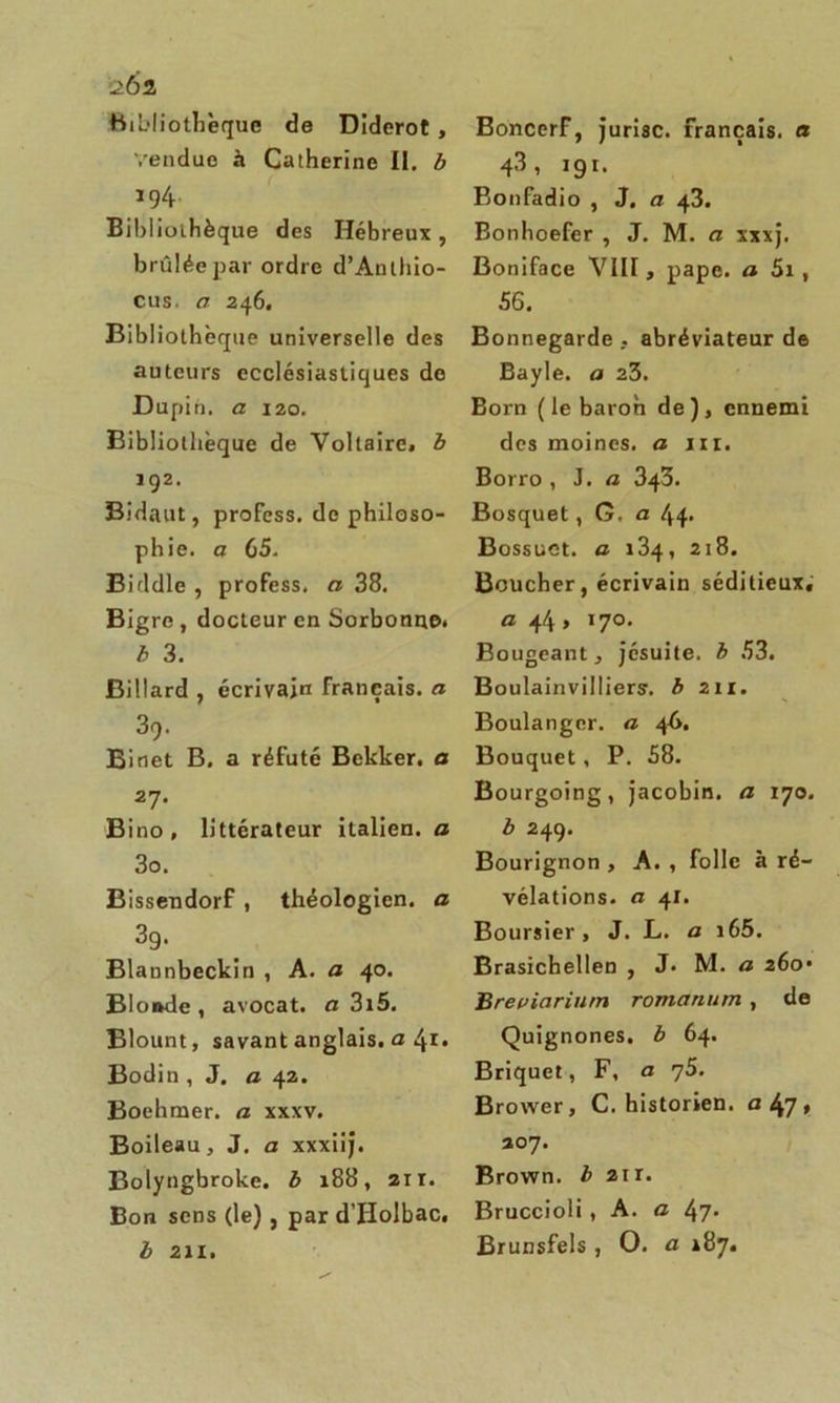 202 Bibliothèque de Diderot , Vendue à Catherine II. b 194. Bibliothèque des Hébreux , brûlée par ordre d’Anlhio- cus. a 246. Bibliothèque universelle des auteurs ecclésiastiques de Dupin, a 120. Bibliothèque de Voltaire, b 192. Bidaut, profess. de philoso- phie. a 65. Biddle , profess. a 38. Bigre , docteur en Sorbonne. b 3. Billard , écrivain français, a 39. Binet B, a réfuté Bekker. a 27. Bino, littérateur italien, a 3o. Bissendorf , théologien, a 3g. Blannbeckin , A. a 40. Blonde , avocat, a 3i5. Blount, savant anglais, u 41* Bodin , J. a 42. Boehmer. a xxxv. Boileau, J. a xxxiij. Bolyngbroke. b 188, 21 r. Bon sens (le), par dTIolbac. b 211. BoncerF, jurisc. français, a 43, igr. Bonfadio , J. a 43. Bonhoefer , J. M. a xxxj. Boniface VIII, pape, a 5i , 56. Bonnegarde , abréviateur de Bayle, a 23. Born (le baron de), ennemi des moines, a ni. Borro , J. a 343. Bosquet, G. a 44. Bossuet, a 218. Boucher, écrivain séditieux, a 44 , 170. Bougeant, jésuite, b 53. Boulainvilliers-. b 211. Boulanger, a 4A. Bouquet, P. 58. Bourgoing, jacobin, a 170. b 249. Bourignon , A. , folle à ré- vélations. ci 41. Boursier, J. L. a i65. Brasichellen , J. M. a 260* Breuiariurn romanum , de Quignones. b 64. Briquet, F, a 'jS. Brower, C. historien, a 47 » 207. Brown, b 2ir. Bruccioli, A. a 47* Brunsfels , O. a 187.