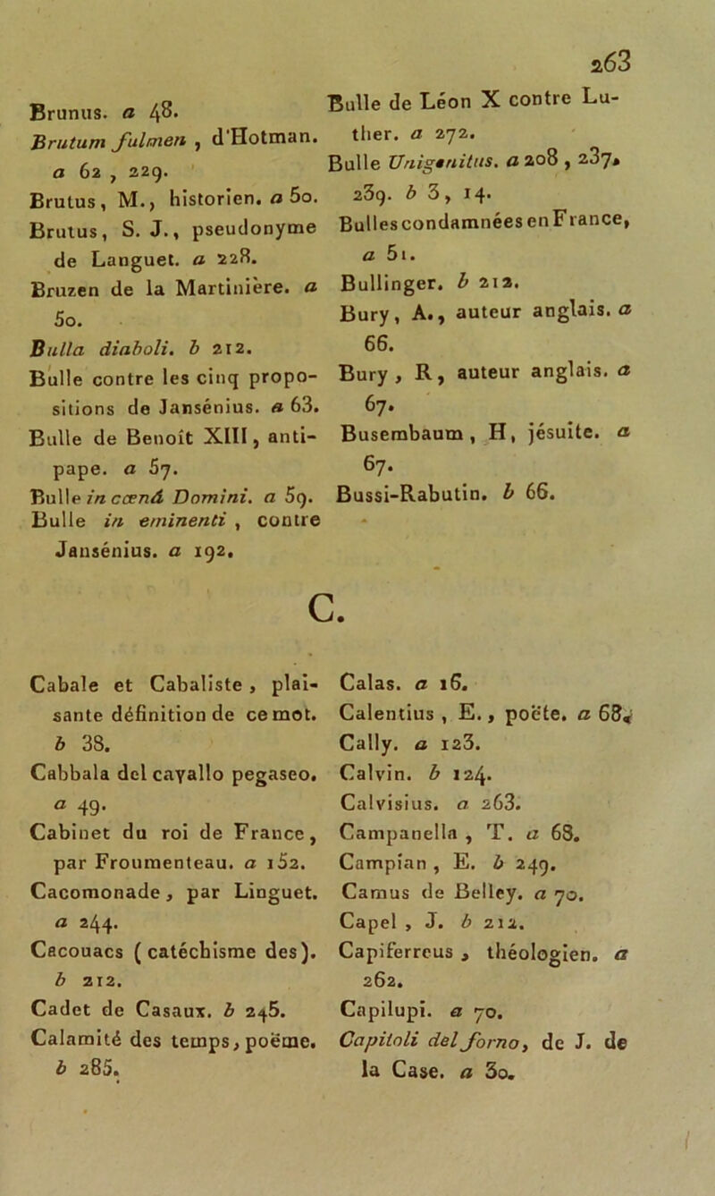 Bran,,». « 48. B“« ie Léo X CO”,rC L“' Brutum fulmen , d'Hotman. ther. a 272. _ g, ,2Q> Bulle Unigenitus. a 208,2J7, Brutus, M., historien, fl 5o. Brutus, S. J., pseudonyme de Languet. fl 228. Bruzen de la Martinière. fl 5o. B alla diaboli, b 212. Bulle contre les cinq propo- sitions de Jansénius. a 63. Bulle de Benoît XIII, anti- pape. a 57. Bulle in ccenâ Domini. a 5<). Bulle in eminenti , contre Jansénius. a 192. C Cabale et Cabaliste , plai- sante définition de ce mot. b 38. Cabbala del cayallo pegaseo. a 49. Cabinet du roi de France, par Froumenteau. a i52. Cacomonade , par Linguet, fl 244. Cacouacs (catéchisme des). b 212. Cadet de Casaux. b 245. Calamité des temps, poetne. b 285. 23g. b 3, 14. Bulles condamnées en France, a 5i. Bullinger. b 212. Bury, A., auteur anglais, fl 66. Bury, R, auteur anglais, fl 67. Busembaum, H, jésuite, a 67. Bussi-Rabutin. b 66. Calas, a 16. Calentius , E., poè'te. a 68» Cally. o 123. Calvin, b \i\. Calvisius. a 263. Campanella , T. a 68. Campian , E. b 249. Camus de Belley. a 70. Capel , J. b zi2. Capiferrcus , théologien, a 262. Capilupi. a 70. Capilnli delforno, de J. de la Case, a 3o. I