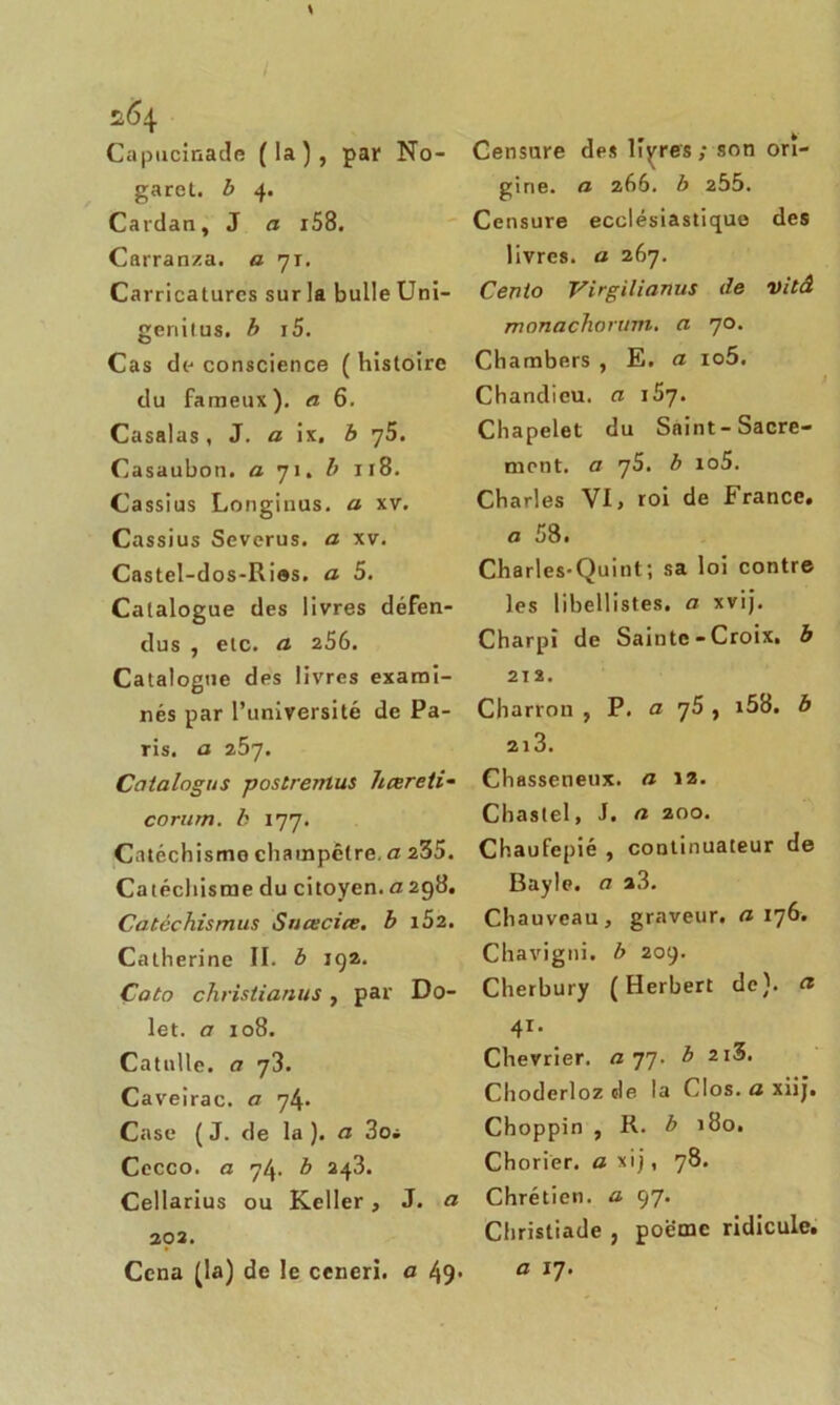 Capucinade (la), par No- garet. b 4. Cardan, J a i58. Carranza. a 71. Carricatures sur la bulle Uni- genitus. b i5. Cas de- conscience ( histoire du fameux), a 6. Casalas, J. a ix, b y5. Casaubon. a 71. b 118. Cassius Longinus. a xv. Cassius Severus. a xv. Castel-dos-Ri®s. a 5. Catalogue des livres défen- dus , etc. a 256. Catalogue des livres exami- nés par l’université de Pa- ris. a 257. Catalogus postremus hœreti- corurn. b 177. Catéchismo champêtre, a 235. Catéchisme du citoyen, a 298. Catèchismus Sncecice. b i52. Catherine II. b 192. Çato christianus, par Do- let. a 108. Catulle, a 73. Caveirac. a 74. Case ( J. de la ). a 3oi Cecco. a 7^. b 243. Cellarius ou Keller , J. a 292. Cena (la) de le ceneri. a 49* Censure des libres; son ori- gine. a 266. b 255. Censure ecclésiastique des livres, a 267. Cento Virgilianus de vitâ monachorum. a 70. Chambers , E. a io5. Chandicu. a i5y. Chapelet du Saint-Sacre- ment. a 75. b io5. Charles YI, roi de France, a 58. Charles-Quint; sa loi contre les libellistes. a xvij. Charpî de Sainte - Croix, b 212. Charron , P. a y5 , i58. b 2l3. Chasseneux. a 12. Chastel, J. n 200. Chaufepié , continuateur de Bayle, ci a3. Chauveau, graveur, a 176. Chavigni. b 209. Cherbury (Herbert de), et 41. Chevrier, a 77. b 2i3. Choderloz de la Clos, a xiij. Choppin , R. b 180. Chorier. an i j, 78. Chrétien, a 97. Christiade , poëmc ridicule. a x7.